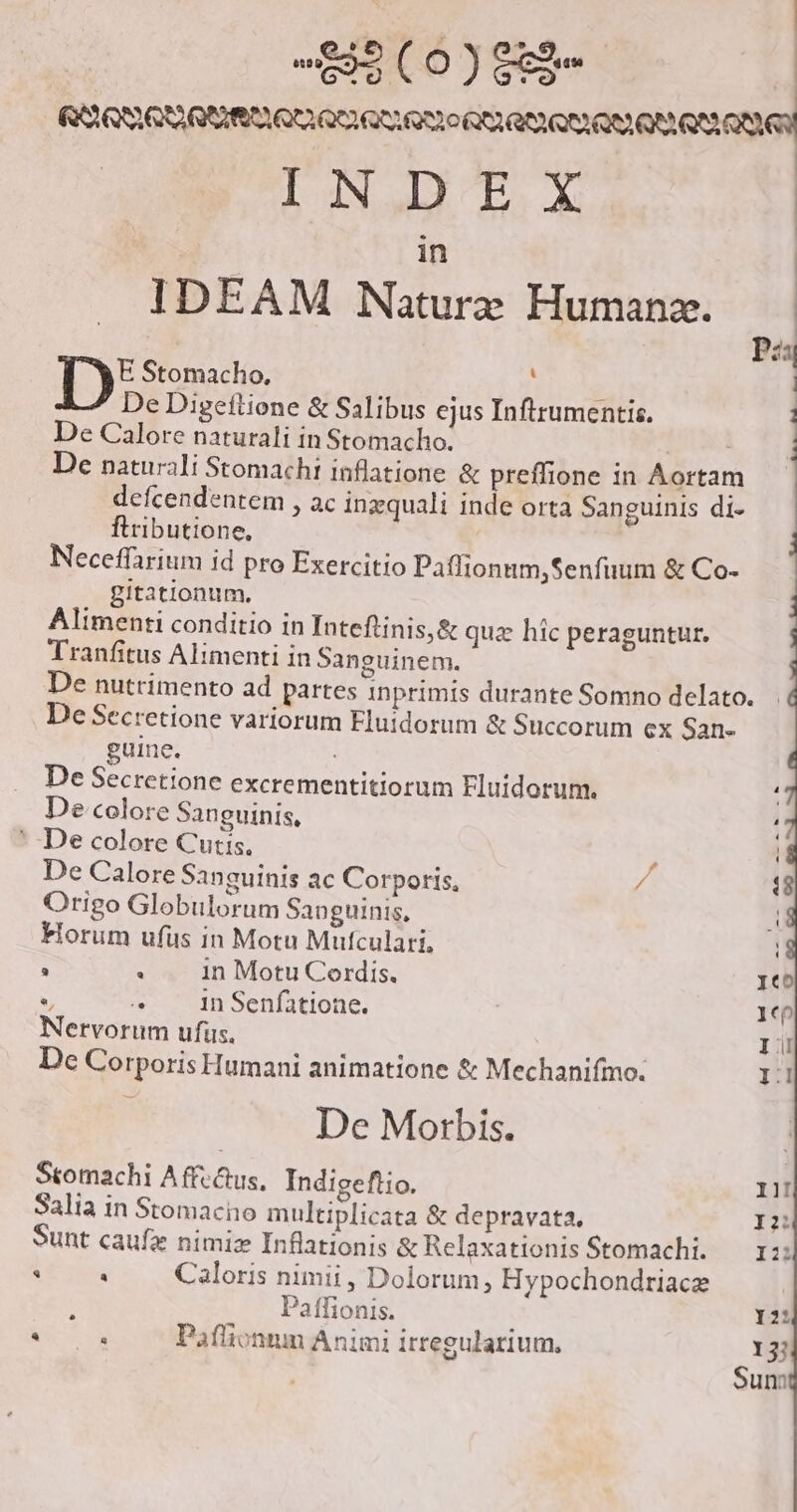 ROLLE QIIIA QU QOL QU RO 0 QR RIO QOO RE INDEX in IDEAM Natur» Humanz. Pis E Stomacho. y ED | De Digeftione &amp; Salibus ejus Inftrumentis. | De Calore naturali in Stomacho. De naturali Stomachi inflatione &amp; preffione in Aortam defcendentem , ac ingquali inde orta Sanguinis di- flributione, j Neceffarium id pro Exercitio Paffionum,Senfuum &amp; Co- gitationum, : Alimenti conditio in Inteftinis,&amp; qua hic peraguntur. j Tranfitus Alimenti in Sanguinem. De nutrimento ad partes inprimis durante Somno delato. De Secretione variorum Eluidorum &amp; Succorum ex San- guine. De Secretione excrementitiorum Fluidorum. De colore Sanguinis, '* De colore Cutis, De Calore Sanguinis ac Corporis, / Origo Globulorum Sanguinis, Horum ufüs in Motu Mufculari, . : 1n Motu Cordis. *, s 1n Senfatione. Nervorum ufus. De Corporis Humani animatione &amp; Mechanifmo.; De Morbis. Stomachi A ffe&amp;us, Indigeflio. Salia in Stomacno multiplicata &amp; depravata. ! Sunt caufz nimiz Inflationis &amp; Relaxationis Stomachi. Lam Caloris nimii , Dolorum, Hypochondriacze : Paffionis. . à Paflionum Animi irregularium.