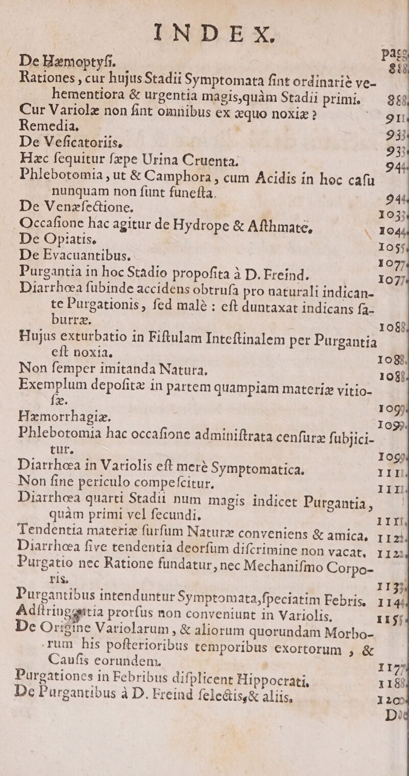 De Bxmoptyfi.—  TS 8 Rationes , cur hujus Stadii Symptomata fint ordinari? ve- | hementiora &amp; urgentia magis,quàm Stadii pum. — 888 Cur Variolz non fint omnibus ex zquo noxiz ? ^91 Remedia — 93i De Veficatoriis, 931 Hzc fequitur fepe Urina Cruenta. 944 Phlebotomia , ut &amp; Camphora , cum Acidis in hoc cafu nunquam non funt funefta. 944. De Venzfectione, 1035 Occafione hac agitur de Hydrope &amp; Afthmate, « 1044 De Opiatis, X055 De Evacuantibus. 1077 Purgantia in hoc Stadio propofita à D. Freind. 107 Diarrheea fubinde accidens obtrufa pro naturali indican- te Purgationis , fed malé : eft duntaxat indicans fa- burrz. 1081, Hujus exturbatio in Fiftulam Intcftinalem per Purgantia eft noxia. 1083; Non femper imitanda Natura, 108i Exemplum depofita in partem quampiam materiz vitio- I2. mun 1099 Hamorrhagiz. I09j. Phlebotomia hac occafione admitiftrata cenfurz fi ubjici- tur. logo Diarrhoaa in Variolis eft meré Symptomatica. III! Non fine periculo compefcitur, III Diarrheea quarti Stadii num. magis. indicet Purgantia, quàm primi vel fecundi. 1IIÍ Tendentia materiz furfum Naturz conveniens &amp; amica, r12) Diarrhoea five tendentia deorfum difcrimine non vacat, I122 Purgatio nec Ratione fundatur, nec Mechanifmo Corpo- ris, II Purgantibus intenduntur Symptomata,fpeciatim Febris, 1 b Adítriuggntia prorfus non conveniunt in Variolis, Ii1jj De Origine Variolarum , &amp; aliorum quorundam Morbo- rum his pofterioribus temporibus exortorum ; &amp; Caufis eorundem. II77 Purgationes in Febribus difplicent Hippocrati, 1188 Dc Purgantibus à D. Ereind fele&amp;is,&amp; aliis, 205