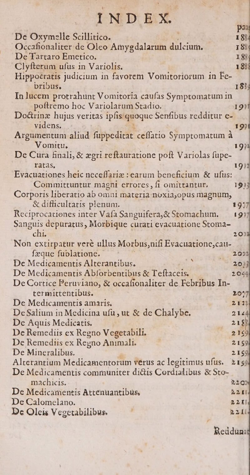 pa De Oxym:lle Scillitico. 18) Occafionaliter de Oleo Amygdalarum dulciurm, 18i De Tartaro Emetico. 18 Clyfterum ufus 1n Variolis. 18i Hippoeratis judicium in favorem Vomitoriorum in Fe- bribus, 183 In lucem protrahunt Vomitoria caufas Symptomatum in poftremo hoc Variolarum Stadio. 19)1 Dod&amp;rinz hujus veritas 1pfis. quoque Senfibus redditur e- videns. i 19) Argumentum aliud fuppeditat ceffatio Symptomatum à Vomitu, 19)1 De Cura finali, &amp; zgri seftautarione poft Variolas fupe- ratas, 19)1 Evacuationes heic neceffariz : earum beneficium &amp; ufus: Committuntur magni errores, fi omittantur, 1933 Corporis liberatio ab omni materia noxia,opus magnum, &amp; difficultatis plenum. 1977 Reciprocatienes inter Vafa Sanguifera,&amp;Stomachum. — 19) Sanguis depuratus, Morbique curati evacuatione Stoma- chi. 20) Non extirpatur veré ullus Morbus, nifi Evacuatione;cau- feque fublatione. — ^ . . 2021 De Medicamentis Alterantibus. : 20) De Medicamentis Abforbentibus &amp; Teftaceis. 2044 De Cortice Peruviano, &amp; occafionaliter de Febribus In- — — termittentibus. 20^ De Medicamentis amaris. 211 DeSalium in Medicina ufu , ut &amp; de Chalybe. 2144 De Aquis Medicatis. EE 8j De Remedits ex Regno Vegetabili. 2169 De Remediis ex Regno Animali. 2169 De Mineralibus. 2169 Alterantium Medicamentorum verus ac legitimus ufus. 21? De Medicamentis communiter di&amp;is Cordialibus &amp; Sto- machicis. $209 De Medicamentis Attenuantibus, E De Calomelano. 22K! Dc Oleis Vegetabilibus, ! 21i