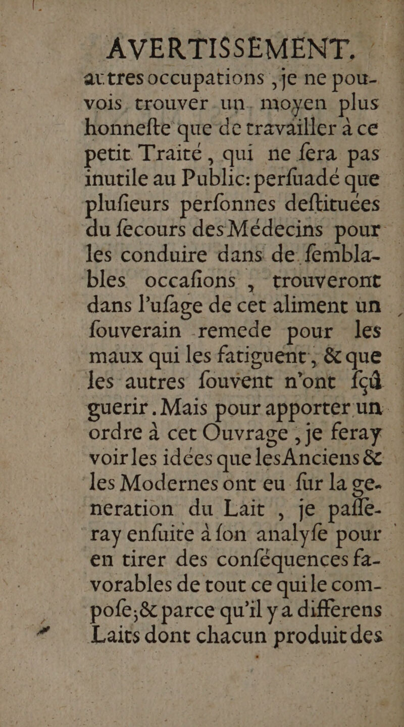 La attres occupations ,]€ ne pou- vois, trouver.un, moyen plus honnefte que de travaïller à ce petit Traité, qui ne fera pas # plufieurs perfonnes deftituces les conduire dans de fembla- bles occafions , trouveront fouverain remede pour les ordre à cet Ouvrage , je feray voir les idces que les Anciens &amp; neration du Lait , je pañle- pofe;&amp; parce qu’il ya differens