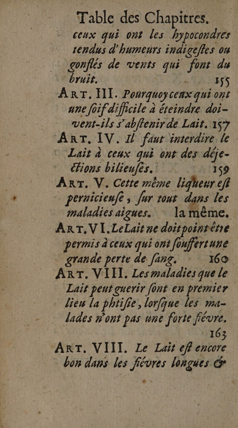 ceux qui ont les hypocondres tendus d'humenrs indigefles on _ gonflés de vents qui font du _* Bruit. 1e ESS ART. HI. Ponrquoycenx qui ont _ anefoif difficile à éteindre doi- vent-ils s’ablenir de Lait, 157 “ART, IV. 2! faut interdire le © Lait à ceux qui ont des déje- Fions bilieufes.! . 159 Arr. V. Cette même ligheur eff pernicienfe ; Jur rout dans les maladies aigues. * la même. ART.VI.LeLait ne doirpointérie permis à ceux qui ont fouffertune . grande perte de fang, - 160 ART. VIII. Les maladies que le Lait peut guerir font en premier liew la phtifie, lorfque les ma- - dades w'ont pas une forte fiévre. #, 163 ART. VIII. Le Lait eff encore bon dans les fiévres longues &amp;