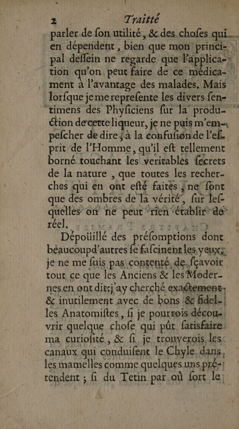 è. Traitté | Ye ment à l’avantage des malades, Mais Torfque jemereprefente les divers fen- ui étion decerteliqueur, je ne puis m’em pefcher de dire jà la confufénde l’ef. - prit-de l'Homme, qu'il eft tellement borné touchant les veritablès {ecrets de la nature , que toutes les recher- ches qui en ont efté faites ; ne’ font que des ombres de la vérité, fur lef quelles on ne peut “rien ‘établir de‘ CE dau 1 PU E DNS Dépotiillé des préfomptions dont. béaucoupd’autres fe fafcinenrles yeuxx je ne me fuis pas: contenté. de. fcavoir tout ce que les Anciens &amp; les Moder- nesen ont dit:j ay cherché exaétement &amp; inutilement avec de bons !8 fidel- les Anatomiftes, fi je pourrois décou. vrir quelque chofe qui püt fatisfaire: ma curiofité, &amp; fi je trouverois, les: canaux qui conduifent le Chyle, dans, les mamelles comme quelques uns.pré-1