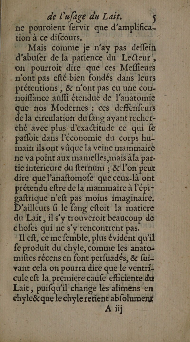 ‘ne pouroient fervir que d’amplifica- tion à ce difcours. ss Mais comme je n’ay pas deflein . d’abufer de la patience du Lecteur, on pourroit dire que ces Meflieurs n'ont pas efté bien fondés dans leurs prétentions , &amp; n'ont pas eu une con- noiflance auüfli étendue de l'anatomie que nos Modernes : ces deffenfeurs dela circulation du fang ayant recher- ché avec plus d'exactitude ce qui fe pañloit dans l’économie du corps hu- main ils ont vûque la veine mammaire he va point aux mamelles mais àla par- tie interieure du fternum ; &amp;'l’on peut dire quel’anaftomofe que ceux-là ont prétendu eftre de la mammaire a Pépi- gaftrique n'eft pas moins imaginaire, D'ailleurs fi le fang eftoit la matiere du Lait, il s’y trouveroit beaucoup de chofes qui ne s’y rencontrent pas. Il eft, ce me femble, plus évident qu'il fe produit du chyle, comme les anato- miftes récens en font perfuadés, &amp; fui- vant cela on pourra dire que le ventri- culeeft la premiere caufe efficiente du Lait, puifqu’il change les alimens en chyleëque le chyle retient abfolumeng À iij