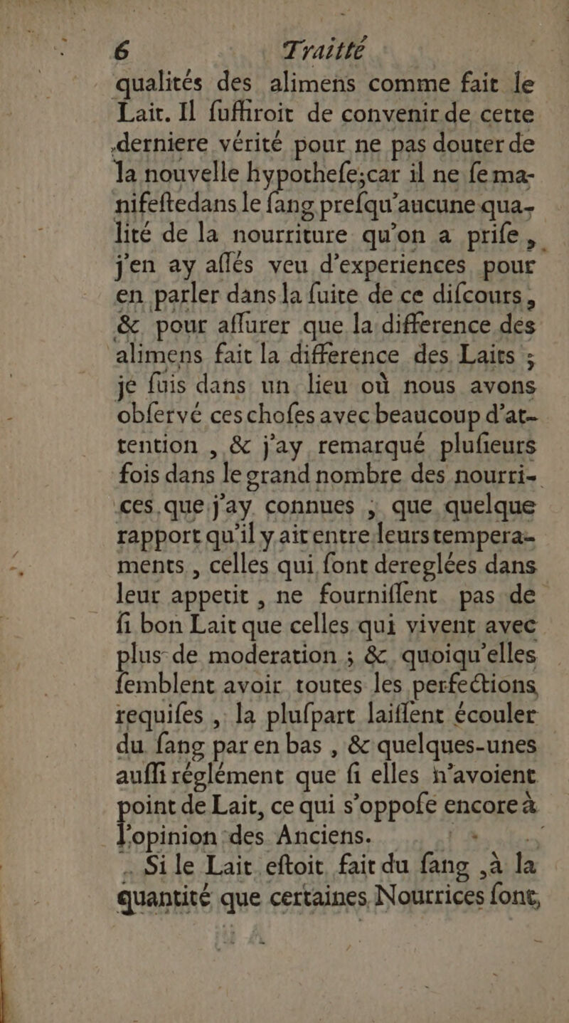 qualités des alimens comme fait le Lait. Il fufhroit de convenir de certe derniere vérité pour ne pas douter de la nouvelle hypochefe;car il ne fema- nifeftedans le an g prefqu’aucune qua- lité de la nourriture qu’on a prife, j'en ay aflés veu d’experiences pour en parler dans la fuire de ce difcours, &amp;. pour affurer que la difference des alimens fait la difference des Lairs ; jé fuis dans un. lieu où nous avons obfervé ces chofes avec beaucoup d’at- tention , &amp; j'ay remarqué plufeurs fois dans le srand nombre des nourri- ces, quej'ay. connues ; que quelque rapport qu'il yaitentreleurstempera- ments, celles qui font dereglées dans leur appetit , ne fourniflent pas.de fi bon Lait que celles qui vivent avec plus de moderation ; &amp;.quoiqu'elles femblent avoir toutes les perfections requifes ,: la plufpart laiflent écouler du fans par en bas , &amp; quelques-unes aufli réglément que fi elles n’avoient oint de Lait, ce qui s’oppofe encoreà l'opinion des Anciens. Fois .… Si le Lait eftoit fait du fans ,à la quantité que certaines Nourrices font,