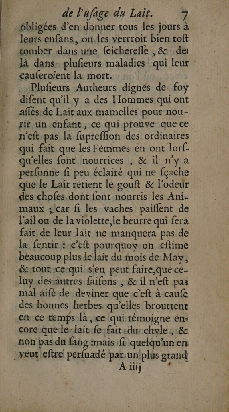 ébligées d'en donner tous les jours à leurs enfans, on.les verrroit bien toft tomber dans une feicherefle , &amp; des là dans, plufeurs maladies qui leur cauferoient la. mort. Plufieurs Autheurs dignés de foy difent qu'il.y a des Hommes qui ont aflés de Lait-aux mamelles pour nou- rit un enfant, ce qui prouve que ce n'eft pas la fupreflion des ordinaires qui fait que les Fémmes en ont lorf- qu'elles font nourrices , &amp; il n'y a perfonne fi peu éclairé qui ne fçache que le Laïc retient le gouft &amp; l'odeur des chofes. dont font nourris les Ani- maux ;/car fi les vaches paiflent de l'ail ou de la violette le beurre qui fera fait de leur lait ne manquera pas de la fentir ::c’eft pourquoy.on eftime beaucoup plus leilait du mois de May; &amp;toutsce:qui s'en peut faire,que ce- luy dessautres faifons ; &amp; il n’eft pas mal aifé de deviner que c’eft à caufe des bonnes herbes. qu’elles brouttent en ce temps là ce qui témoigne en: core quede-lait:fe fait :duchyle ;:&amp; non pas du fang :mais fL quelqu'un en . veut leftre perfuadé par uniplus grand À ilij .