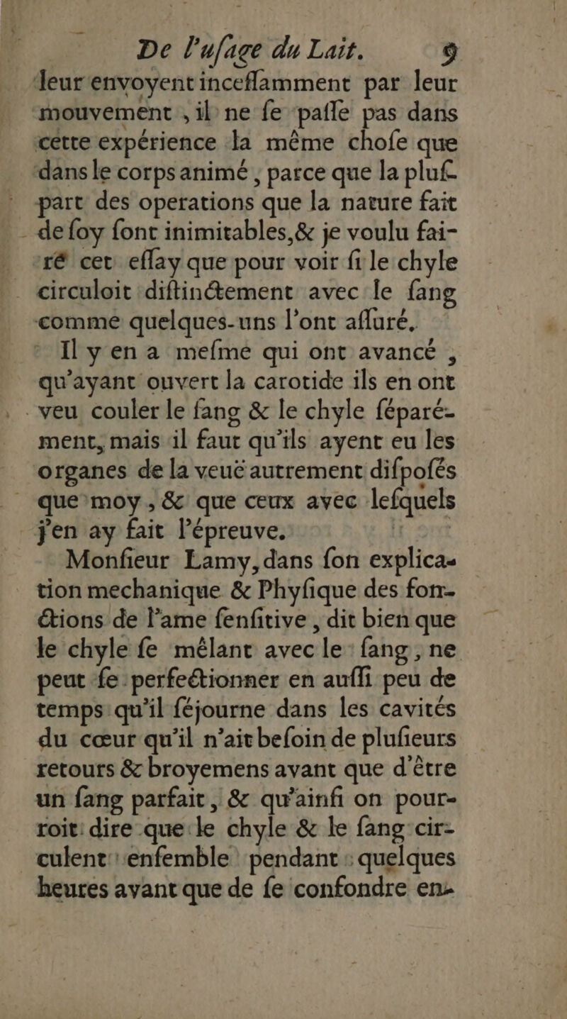 Teur'envoyent inceflamment par leur mouvement , il ne fe pafle pas dans cette expérience la même chofe que dans le corps animé , parce que la plu£ part des operations que la nature fait - defoy font inimitables,&amp; je voulu fai- ré cet eflay que pour voir fi le chyle circuloit ‘diftinétement avec le fang comme quelques-uns l'ont afluré, _ Ilyena mefme qui ont avancé , qu'ayant ouvert la carotide ils en ont veu couler le fang &amp; le chyle féparé- ment, mais il faut qu’ils ayent eu les organes de la veuë autrement difpofés | que moy, &amp; que ceux avec lefquels j'en ay fait épreuve. Sr Monfieur Lamy, dans fon explicas tion mechanique &amp; Phyfique des fon étions de lame fenfitive , dit bien que le chyle fe mélant avec le fang, ne peut fe perfeétionner en aufli peu de temps: qu’il féjourne dans les cavités du cœur qu’il n’aitbefoin de plufeurs retours &amp; broyemens avant que d'être un fang parfait, &amp; qu’ainfi on pour- roit dire que:le chyle &amp; le fang cir- culent'enfemble pendant : quelques heures avant que de fe confondre en