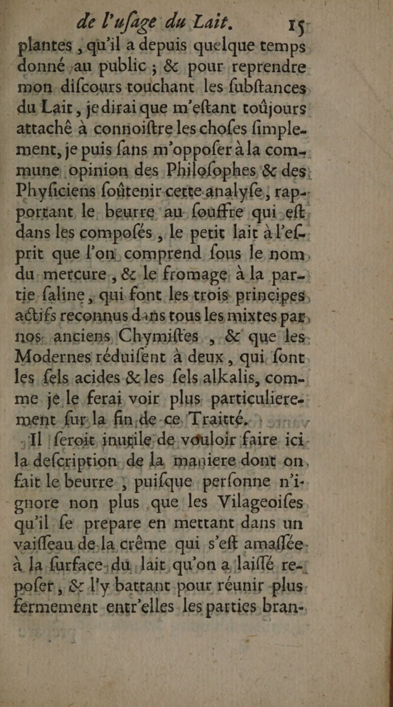 plantes , qu'il a depuis quelque temps donné au public ; &amp; pour reprendre mon. difcours touchant les fubftances. du Lait, jedirai que m'eftant toûjours attaché à contioiftre les chofes fimple. ment, je puis fans m’oppofer à la com. mune opinion des Philofophes &amp; des: _ Phyfciens foûtenircerte-analy{e; rap. portant le. beurre au fouffre qui.eft, dans les compolés , Le petit lait à l’ef prit que l’on, comprend fous le nom, du.metcure., &amp;-le fromage, à la par: tie, faline ; qui font les trois principes, aCbifs reconnus dans tous les mixtes pa, nos: anciens Chymiftes , &amp;' que les. Modernes réduifent à deux, qui. font. les fels acides &amp;les fels alkalis, com- me. jé.le ferai voir plus particuliere.: ment fur la fin,de-ce Traité, : Il !feroic inugile: de vauloir faire ici. la defcription de la maniere dont on, fait le beurre; puifque perfonne n’i- gnore non plus que les Vilageoifes qu'il fe prepare en mettant dans un vaifleau de,la crème qui s’eft amaffe. à Ja furface: du, laic, qu'on a:laiffé rez pofer, &amp; d'y battant pour réunir -plus. férmement -entr'elles les parties bran-.