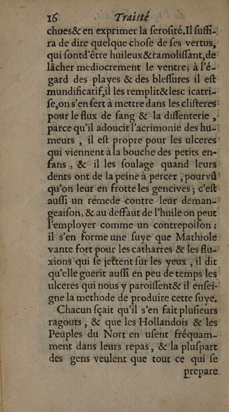 16: Traitté , chues&amp; en exprimer la ferofité.Il fuffi - ra de dire quelque chofe de fes vertus, qui fontd’être huileux&amp;ramoliffant,de: lâcher mediocrement le ventre; à lé gard des playes &amp; des bleflures il eft mundificatif,il les remplit&amp;clesc icatri- fe,on s’en fert à mettre dans lesclifteres: pour le flux de fang &amp;' la diffenterie ,: parce qu’il adoucit l’acrimonie des hu=! meurs , il eft propre pour les ulceres qui viennent à la bouche des petits en-! fans , &amp; il les foulage quand leurs dënts ont de la peine à percer ,pourvû! qu’on leur en frotte les gencives; c’eft: aüfli un rémede contre leür deman2! geaifon, &amp;au defaut de l’huilé on peut l'éemployer comme un cottrcpélès ; il s’en formeune fuye que Mathiole vante fort pour lescathatres &amp; les fus: xions iqui {e jettent fur les yeux, il dit qu'ellé guérit auffi én peu de temps les ulceres qui nous y patoiflent&amp; il enfei- gne la methode de produire cette fuye, Chacun fçait qu’il s’en faicplufieurs ragouts , &amp; que les Hollandois &amp;'lés Peuples du Nort en ufénc fréquam- ment dans leurs repas, &amp;’la plufpart des gens veulent que tout ce qui fe prepare