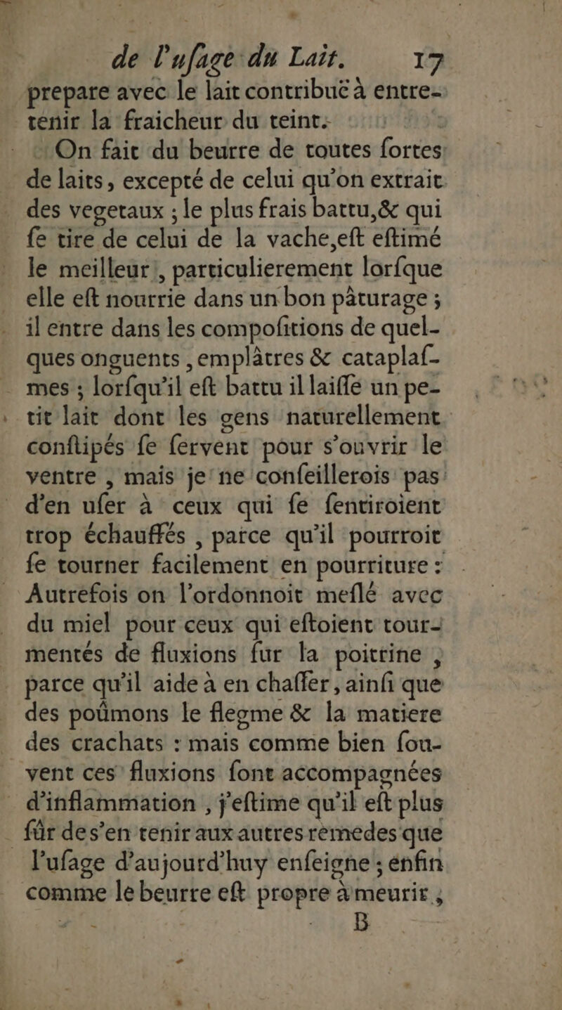 LA de l'ufage du Laïr. 17 prepare avec le lait contribue à entre- tenir la fraicheur du teint: + On faic du beurre de toutes fortes de laits, excepté de celui qu’on extrait des vegetaux ; le plus frais battu,&amp; qui fe tire de celui de la vache.,eft eftimé le meilleur, particulierement lorfque elle eft nourrie dans un bon pâturage ; il entre dans les compofitions de quel- ques onguents ,emplâtres &amp; cataplaf- mes ; lorfqu’il eft battu il laiffe un pe- tit lait dont les gens naturellement conflipés fe fervent pour s'ouvrir le ventre , mais je'ne confeillerois pas: d'en ufer à ceux qui fe fentiroient trop échauffés , parce qu’il pourroit fe tourner facilement en pourriture : Autrefois on l’ordonnoit meflé avec du miel pour ceux qui eftoient tour- mentés de fluxions fur la poitrine , parce qu'il aide à en chaffer , ainfi que des poümons le fleome &amp; la matiere des crachats : mais comme bien fou- vent ces’ fluxions font accompagnées d'inflammation , j'eftime qu'il eft plus . für des’en tenir auxautres remedes que l’ufage d’aujourd’huy enfeigne ; énfin comme le beurre eft propre àmeurit, LS