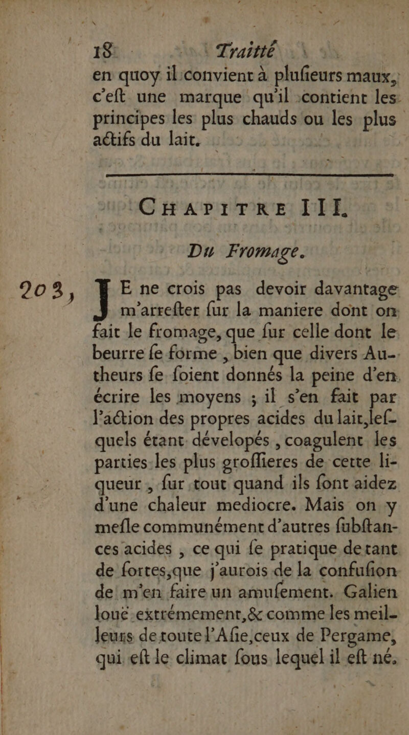 t 203, 18: AE Traitté\ à \ en quoy il:convient à plufeurs maux,: c'eft une marque qu'il contient les: principes les plus chauds ou les plus actifs du lait. &gt; CHAPITRE IIE Du Fromage. ] E ne crois pas devoir davantage m'arrefter {ur la maniere dont on: fait le fromage, que fur celle dont le beurre fe forme , bien que divers Au theurs fe foient donnés la peine d’en. l’action des propres acides du lait, lef- quels étant. dévelopés , coagulent les parties-les plus groflieres de certe li- queur , fur tout quand ils font aidez d'une chaleur mediocre. Mais on y mefle communément d’autres {ubftan- ces acides , ce qui {e pratique detant de fortes,que j'aurois de la confufon de! m'en faire un amufement. Galien loue extrémement,&amp; comme Îles meil- leurs de toute l’Afe,ceux de Pergame, qui ft le climat fous lequel il eft né,