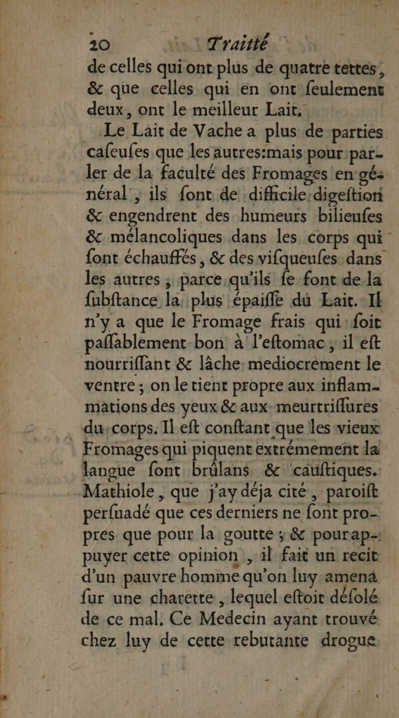 de celles qui ont plus de quatre tettes, &amp; que celles qui en ont feulement deux, ont le meilleur Lait. Le Lait de Vache a plus de parties cafeufes que les autres:mais pourpar- ler de la faculté des Fromages en:gé: néral , ils {ont de diffcile:digeftion &amp; engendrent des humeurs bilieufes &amp; mélancoliques dans les. corps qui - font échauffés, &amp; des vifqueufes dans les autres ; parce qu'ils fe font de la fubftance la: plus épaiffe du Bait.-Il n’y a que le Fromage frais qui:oit pañlablement-bon à l'eftomac; il eft nourtiflant &amp; lâche: medioerement le ventre ; on le tient propre aux inflam- mations des yeux &amp; aux: meurtriflures _-duscorps. Ileft conftant que les vieux Fromages qui piquent eéxtrémement da langue font brûlans &amp;'cauftiques. Mathiole, que j'ay déja cité, paroift perfuadé que ces derniers ne font pro pres que pour la goutte ; &amp; pourap-: puyer cette opinion , il fait un recit d'un pauvre homme qu’on [uy-amena fur une charette , lequel eftoit défolé de ce mal, Ce Medecin ayant trouvé. chez luy de cette rebutante drogue