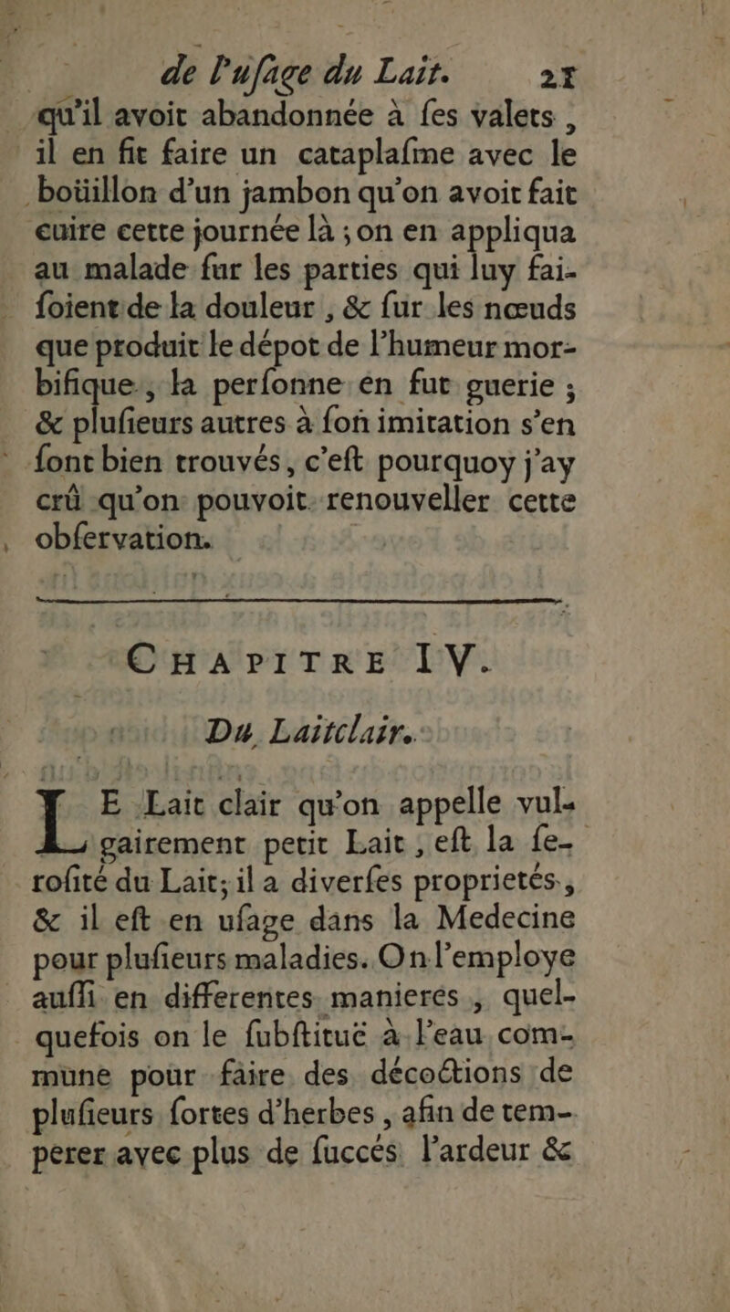 de l'ufage du Lait. 27 qu'il avoit abandonnée à fes valets , il en fit faire un cataplafme avec le -boüillon d’un jambon qu’on avoit fait cuire cette journée là ;on en appliqua au malade fur les parties qui luy fai- foientde la douleur , &amp; fur les nœuds que produit le dépot de l’humeur mor- bifique., à perfonne en fut guerie ; &amp; plufeurs autres à fon imitation s’en * font bien trouvés, c’eft pourquoy j'ay crû qu'on pouvoit. renouveller cette obfervation. CHAPITRE IV. Du Lairclair. F E Lait clair qu'on appelle vul. À; gairement petit Lait, eft la fe. rofité du Lait; il a diverfes proprietés., &amp; ileft en ufage dans la Medecine pour plufieurs maladies. On l’employe _ auffi en differentes manieres, quel- _quefois on le fubftitue à. l’eau com- mune pour faire des décoétions de plufieurs fortes d'herbes , afin de tem- perer avec plus de fuccés. l'ardeur &amp;