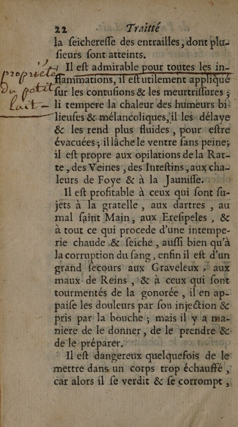 la feicherefle des entrailles ; dont pluz | fiears fontatteints. If DE à LA eft admirable pour toutes ] s in- L 17 Aimmations, iletutilement appliqué - a PAU fur les contufions &amp; les meurtriflures $ axt— li tempere la chaleur des humeurs bi — lieufes 8: mélancoliques, il les: délaye &amp; les rend plus fluides, pour eftre évacuées; illâchele ventre fans peine; il eft propre aux opilations dela Rat- te ,des Veines', des Inteftins;aux cha- leurs de Foye &amp; à la Jaunifles:19 Il eft profitable à ceux qui font fu- jets à la gratelle , aux dartres , au mal faint Main, aux Erefpeles , &amp; à tout ce qui procede d’une intempe- rie chaude .&amp; feiche , aufli bien qu’à Ja corruption du fang , enfin il eft d’un grand fecours aux Graveleux » aux maux de Réins ,'&amp; à ceux qui font tourmenités de la gonorée , il'en ap- paife les douleurs par fon injection &amp; pris par la bouche ; mais il y à ma: niere de le donner, de le preridre&amp;c: de lé-préparér. 10; ent | - Il'eft dangereux quelquefois de le mettre dans un Corps trop échauffé ;: car alors il fe verdit &amp; fe corrompt ;: