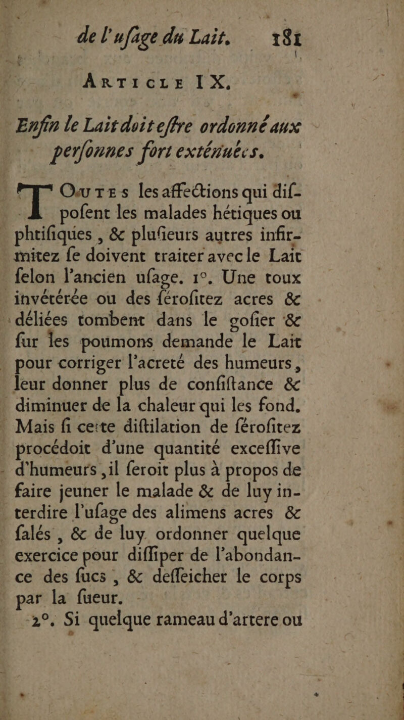 + ARTICLE IX. Enfin le Lait doiteffre ordonnéanx perfonnes fort extérinecs. I Ours lesaffections qui dif- A pofent les malades hétiques ou . phrifiques , &amp; plufeurs autres infir- mitez {e doivent traiter avecle Lait felon l’ancien ufage. 1°. Une toux _invétérée ou des férofitez acres &amp; … déliées tombent dans le sofier ‘&amp; far les poumons demande le Lait . pour corriger l’acreté des humeurs, leur donner plus de confiftance &amp; diminuer de la chaleur qui les fond. Mais fi ceite diftilation de férofitez . procédoit d'une quantité exceffive - d'humeurs , il feroit plus à propos de faire jeuner le malade &amp; de luy in- terdire l’ufage des alimens acres &amp; | falés , &amp; de luy. ordonner quelque exercice pour difliper de l’abondan- ce des fucs , &amp; deffeicher le corps par la fueur. 2°. Si quelque rameau d'artere ou