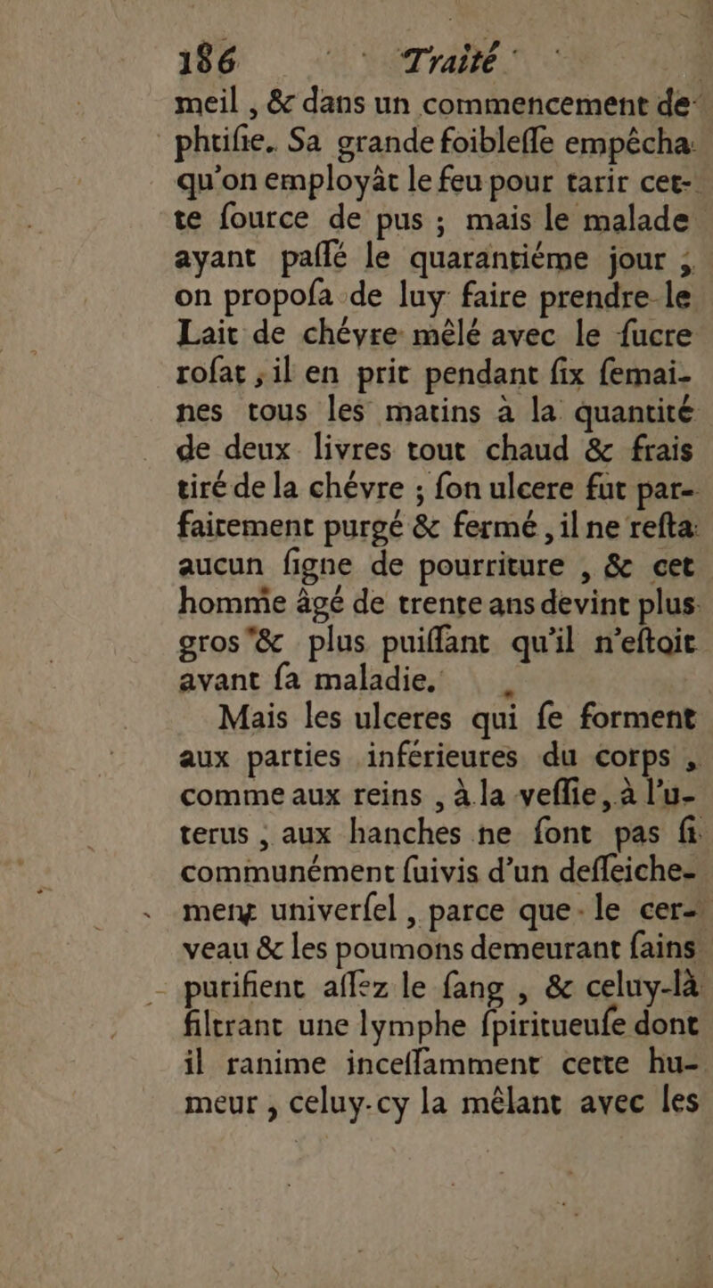 meil , &amp; dans un commencement de _ phtifie. Sa grande foibleffe empêcha: qu'on employät le feu pour tarir cet-. te fource de pus ; mais le malade ayant pallé le quarantiéme jour ; on propofa de luy faire prendre-le Lait de chéyre mêlé avec le fucre rofat ;il en prit pendant fix femai- nes tous les matins à la quantité de deux livres tout chaud &amp; frais tiré de la chévre ; fon ulcere fut par- faicement purgé &amp; fermé , il ne refta: aucun figne de pourriture , &amp; cet homme âgé de trente ans devint plus: gros'&amp; plus puiffant qu'il n’eftoit avant fa maladie, | Mais les ulceres qui fe forment aux parties inférieures du corps comme aux reins , à la veflie, à l’u- terus , aux hanches ne font pas fi communément fuivis d’un defleiche- merg univer{el , parce que-le cer veau &amp; les poumons demeurant fains” - putifienc affez le fang , &amp; celuy-là filtrant une lymphe fpiritueufe dont il ranime incefflamment cette hu- meur , celuy.cy la mêlant avec les