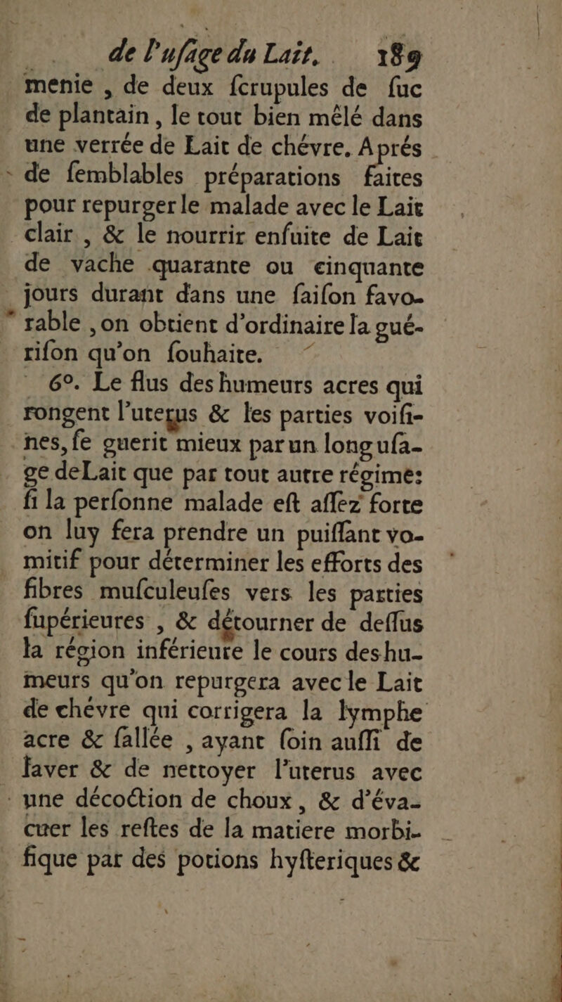 menie , de deux fcrupules de fuc de plantain, le cout bien mêlé dans une verrée de Lait de chévre. Aprés : de femblables préparations ‘fra pour repurger le malade avec le Lait clair , &amp; le nourrir enfuite de Lait de vache quarante ou cinquante _jours durant dans une faifon favo. ” rable ,on obtient d'ordinaire la gué- rifon qu’on fouhaite. 6°. Le flus des humeurs acres qui rongent l'uteçus &amp; les parties voifi- nes, fe guerit mieux parun longufa- ge deLait que par tout autre régime: fi la perfonne malade eft affez forte on luy fera prendre un puiflant vo- mitif pour déterminer les efforts des fibres mufculeufes vers les parties fupérieures | &amp; détourner de deflus la région inférieure le cours deshu- meurs qu'on repurgera avec le Lait de chévre qui corrigera la Imphe acre &amp; fallée , ayant (oin aufli de faver &amp; de nettoyer l’uterus avec * une décoétion de choux, &amp; d’éva- cuer les reftes de la matiere morbi = fique par des porions hyfteriques &amp;