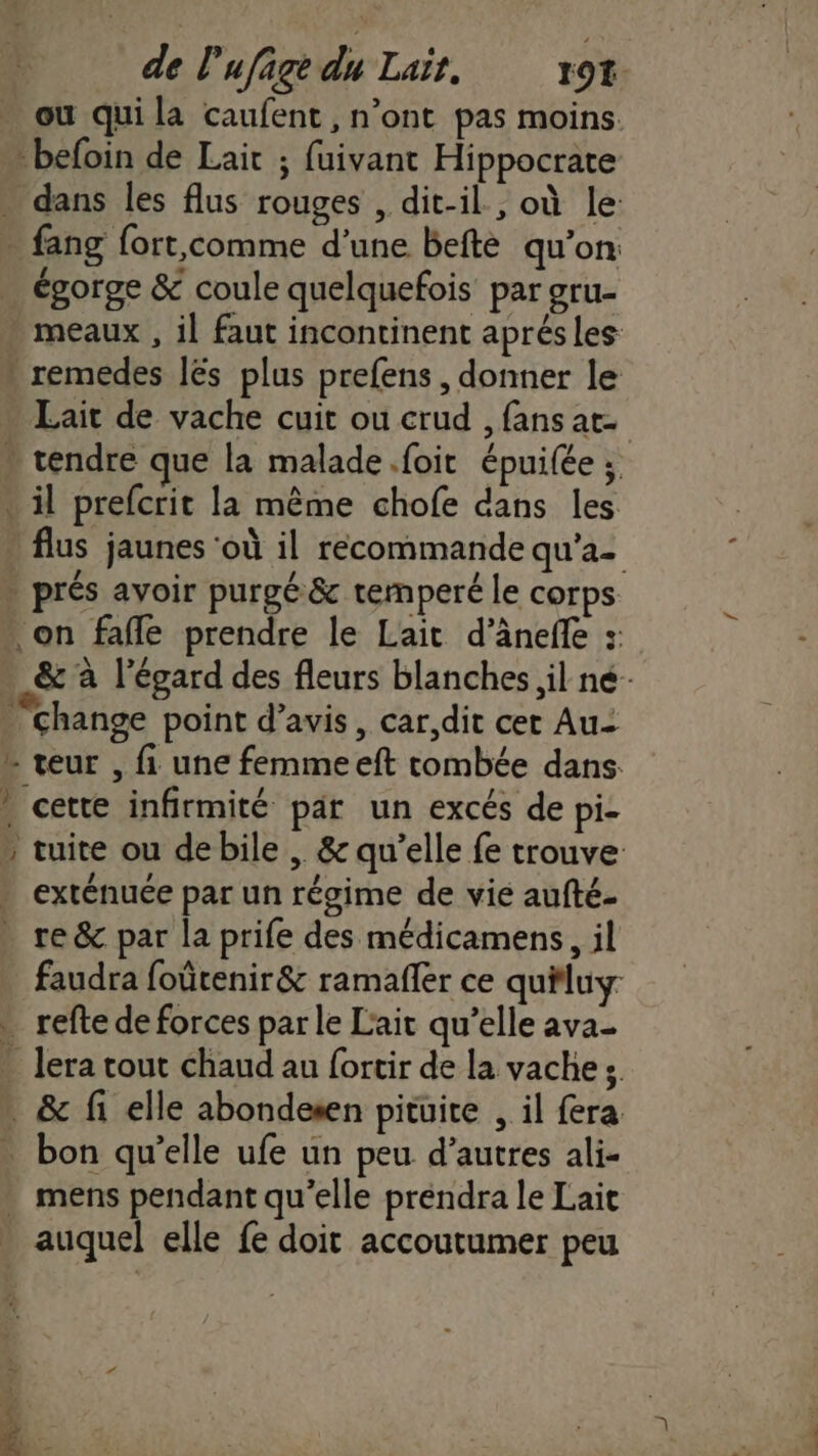 ou qui la caufent , n’ont pas moins. -befoin de Lait ; fuivant Hippocrate … dans les flus rouges , dit-il, où le - fang fort,comme d’une befte qu’on: égorge &amp; coule quelquefois par gru- meaux , il faut incontinent aprés les » remedes lés plus prefens , donner le Lait de vache cuit ou erud , fans at - tendre que la malade.foit épuilée ; . il prefcrit la même chofe dans les flus jaunes ‘où il recommande qu'a- prés avoir purgé &amp; temperé le corps on faffe prendre le Lait d’àneffe : - &amp; à l’égard des fleurs blanches il né- “change point d’avis , car,dit cer Au- L teur , fi une femmeeft tombée dans. » cette infirmité par un excés de pi- ” tuite ou de bile ,. &amp; qu’elle fe trouve exténuée par un régime de vie aufté- re &amp; par la prife des médicamens, il faudra foûtenir &amp; ramafler ce quiluy . refte de forces par le Lait qu’elle ava- |. lera tout chaud au fortir de la vaches &amp; fi elle abondesen pituite , il fera . bon qu’elle ufe un peu d’autres ali- . mens pendant qu’elle prendra le Lait auquel elle fe doit accoutumer peu