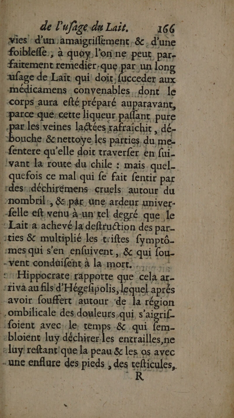 vies d'un ;amaigriflément. &amp; , d'une foiblefle.; à quoy l’oine peut par- faitement remedier,que par-un long üfage de Laït qui’ doit, fucceder aux médicamens convenables, dont le corps aura efté préparé auparavant, parce quercerte liqueur pallant pure ren lactées rafraichit , dé- fentere qu’elle doit traverfer en fui- Ivant le route du chile : mais. quel- _ quefois ce mal qui fe fait fentir par sdesssdéchirémens. cruels autour du nombril:, &amp;pâr.üne. ardeur upiver- elle eft, venu à-un'tel degré que le *Lait:a achevé la deftruétion des par- ities &amp; multiplié les triftes fymprô- mesqui s'en enfuivent, &amp; qui fou- Vent condüifenr à la:mort. ‘1Æbppocrate; ripporte que cela ar- ‘tiva au fils d'Hégefñpolis, lequel après avoir fouffért autour ‘de la région .ombilicale des douleurs qui, s'aigrif_ foient avec: le, temps -&amp; qui rl ebloient luy déchirer.les entrailles, ne elüyi reftanrique la peau &amp; les os avec