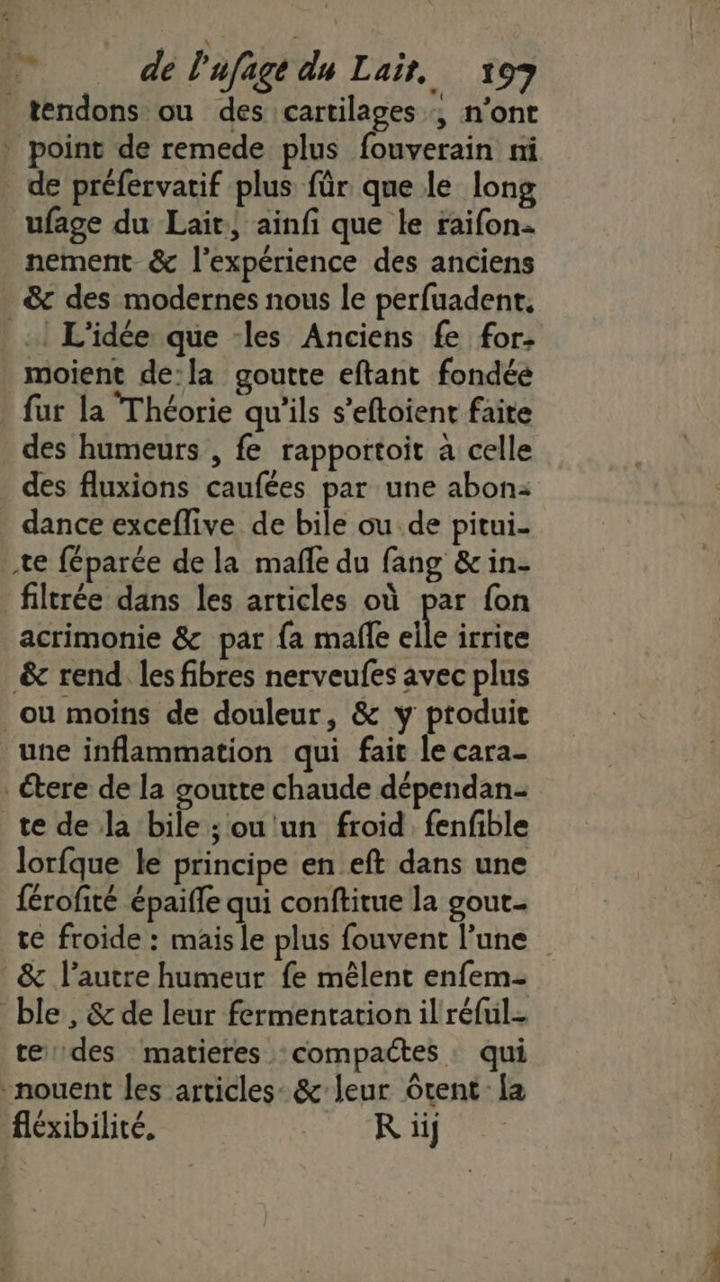 tendons ou des cartilages ; n’ont * point de remede plus fouverain ni de préfervatif plus für que le long ufage du Lait} ainfi que le raifon- nement. &amp; l'expérience des anciens &amp; des modernes nous le perfuadent. _! L'idée que -les Anciens fe for. moient de:la goutte eftant fondée fur la Théorie qu'ils s’eftoient faite des humeurs , fe rapportoit à celle des fluxions caufées par une abon: dance exceflive de bile ou. de pitui- te féparée de la mafle du fang &amp; in- filtrée dans les articles où par fon acrimonie &amp; par {a mafle elle irrice &amp; rend, les fibres nerveufes avec plus ou moins de douleur, &amp; y produit une inflammation qui fait le cara- Étere de la goutte chaude dépendan- te de la bile ; ou un froid. fenfible lorfque le principe en eft dans une férofité épaiffe qui conftitue la gout- te froide : mais le plus fouvent l’une _&amp; l’autre humeur fe mêlent enfem- ble, &amp; de leur fermentation il réful- te des matieres compactes qui nouent les articles: &amp; leur Grent [a fléxibilité. R iij