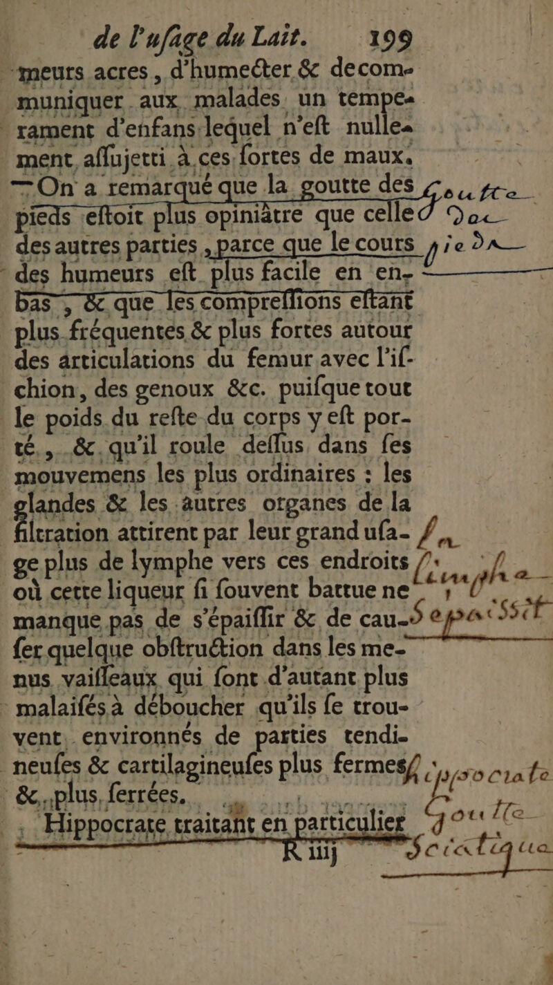 meurs acres , d’humeéter &amp; decom- muniquer . aux malades un tem Ca . rament d’enfans lequel n'eft nulles ve ment aflujetti à ces fortes de maux. ; LOn a remarqué que La. goutte MS de gr pieds :eftoit plus opiniâtre que ce RO So) des autres parties , parce que le cours pie DATE * des humeurs eft ARE facile en en- bas, &amp;.que [es compreffions eltant | plus fréquentes &amp; plus fortes autour des articulations du femur avec l'if- _chion, des genoux &amp;c. puifque tout le poids du refte du corps y eft por- té, &amp;. qu'il roule deffus dans fes mouvemens les plus ordinaires : les landes &amp; les autres organes de la leration attirent par leur grandufa- ge plus de lymphe vers ces endroits / ,/ où cette liqueur fi fouvent battue ne FOUT manque pas de s’épaiflir &amp; de cau-s pe Ssét {er quelque obftruétion dans les me- nus vaifleaux qui font d'autant plus - malaifés à déboucher qu'ils fe trou- vent, environnés de parties tendi- _ neufes &amp; cartilagineufes plus fermes/ po crate ÔOtt Île &amp;iplus ferrées. UE RAGE) 1, CiiSD LA ee TT .; Hippocrate traitant en particulier