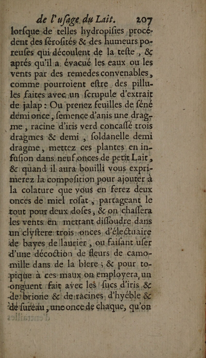 lorfque-de telles hydropifies procé- dent des férofirés &amp;-des humeurs po- reufes qui découlent de la tefte, &amp; aprés qu'il:a;, évacué les eaux. ou les vents par des remedesconvenables, comme pourroient eftre. des pillu- les faices’ävecun .fcrupule d'extrait de’ jalap : Ou prenez feuilles de féné démionce ;femence d’anis une drag- me, racine d'iris verd concaffé trois dragmes -&amp; demi , foldanelle demi dragme, mettez ces plantes en in- fafon dans neuf:onces.de petit Lait, &amp;:quandilaura-bouilli vous. expri- merez læ compofirion pour ajoutér à la colature que vous en ferez deux oncés de\miel rofat.; partageant le tout pour deux dofes; &amp;on.'chaffera les vehtsin:mertant diffoudre dans un clyftere: trois onces, d’électuaire de bayes dellaurier , ou.faifant ufer d’une -décoction de fleurs de camo- mille dans de la biere; &amp; pour to- pique: à ces-maux.on employera,un -Orguent fait avec les {ucs d'iris,&amp; detbrione &amp;!derracines, d’hyéble &amp; | ‘défuréau ;uneoncede chaque, qu'on