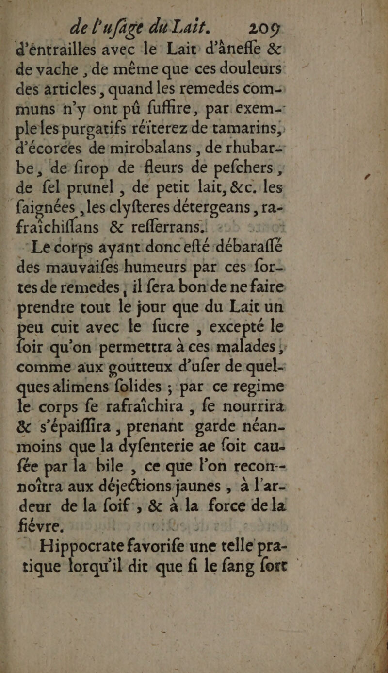 d'éntrailles avec le Lait d’ânefle &amp; . de vache , de même que ces douleurs des articles, quand les remedes com- _muns n’y ont pû fufhre, par exem pleles purgarifs réiterez de ramarins,, d’écorces de mirobalans,, de rhubar- be, de firop de fleurs de pefchers, de fel prunel , de petit lait, &amp;c. les faignées ,les clyfteres détergeans, ra- fraichifflans &amp; refferrans. © Le corps ayant donc efté débaraifé des mauvaifes humeurs par ces for- tes de remedes ; il {era bon de nefaire prendre tout le jour que du Lait un , peu cuit avec le fucre , excepté le Dir qu'on permettra à ces malades ;: comme aux goutteux d’ufer de quel- ques alimens folides ; par ce regime le corps fe rafraïchira , fe nourrira &amp; s’épaiflira , prenant garde néan- moins que la dyfenterie ae foir cau- fée par la bile , ce que Fon recon-- noîtra aux déjeétions'jaunes , à f'ar- deur de la foif:, &amp; à la force dela fiévre. PoenetRrsisl - Hippocrate favorife une telle pra- tique lorqu’il dit que fi le fang fort