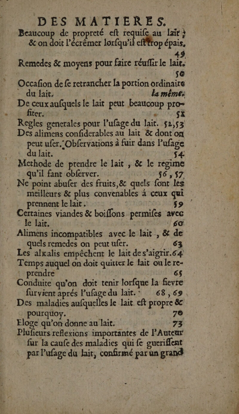 DES MATIERES. Beaucoup de propreté eft requife au {air à &amp; on doit l’écrêmer lorfqu’il efftrop épais, | 49 Remedes &amp; moyens pour faire réuflir le laie, | Le s&amp; Occafion de fe retrancher la portion ordinaire du lait. | da même: De ceux aufquels le lait peut beaucoup pro Regles generales pour l’ufage du lait. 51,53 Des alimens confiderables au lait &amp;c dont on peut ufer.‘Obfervations à fuir dans Pufage du lait. $4- Methode de prendre le lait ; &amp; le regime qu'il fant obferver. 56,57 Ne point abufer des fruits,&amp; quels font les meilleurs &amp; plus convenables 4 ceux qui prennent le lait . $9 Certaines viandes &amp; boiffons permifes ave © le lait. 60 quels remedes on peut ufer. 63 Les alxalis empêchent le lait des’aigrir.64 Temps auquel on doit quitter le fait ou le re- * prendre 6$ Conduite qu’on doit tenir lorfque la fievre furvient aprés Pufage du lait.” 68,69 Des maladies aufquelles le lait. eft propre &amp; pourquoy. 70 Eloge qu’on donne au lait. 73 Plufieurs reflexions importantes de l’Auteus fur la caufe des maladies qui fe gueriffent par lufage du lait, confirmé par un grand