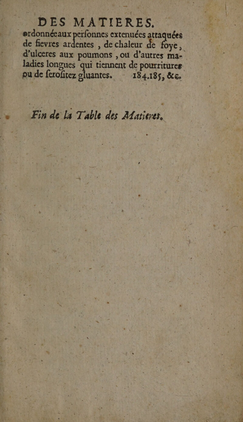 En DES MATIERES., _erdonnéeaux perfonnes extenuées rio de flevres ardentes , de chaleur de d’ulceres aux poumons ,ou d’autres ma- ou de ferofitez gluantes. : 184.185, &amp;c. . is de La Table des Alatieres,