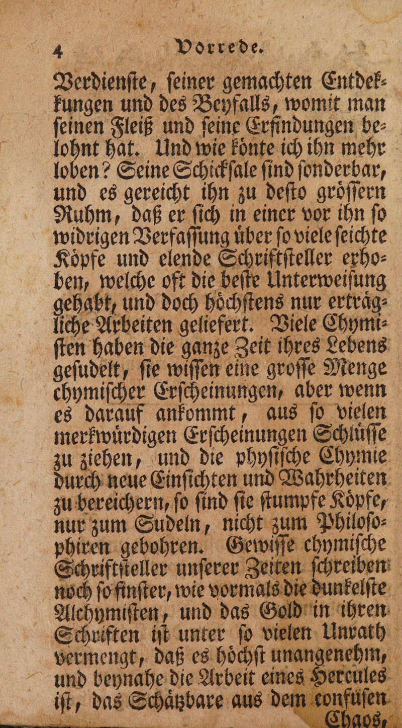 Verdienſte, feiner gemachten Entdek⸗ kungen und des Beyfalls, womit man ſeinen Fleiß und ſeine Erfindungen be⸗ lohnt hat. Und wie koͤnte ich ihn mehr loben? Seine Schickſale ſind ſonderbar, und es gereicht ihn zu deſto groͤſſern Ruhm, daß er ſich in einer vor ihn ſo widrigen Verfaſſung uͤber ſo viele ſeichte Köpfe und elende Schriftſteller erho⸗ ben, welche oft die beſte Unterweiſung gehabt, und doch hoͤchſtens nur erfräg- liche Arbeiten geliefert. Viele Thymi⸗ ſten haben die ganze Zeit ihres Lebens chymiſcher Erſcheinungen, aber wenn es darauf ankommt, aus ſo vielen merkwuͤrdigen Erſcheinungen Schluͤſſe zu ziehen, und die phyſiſche Chymie durch neue Einſichten und Wahrheiten u bereichern, fo find fie ſtumpfe Kopfe, nur zum Sudeln, nicht zum Philoſo⸗ fe chymiſche phiren gebohren. N ag € die Arbeit ein Schaͤtzbare aus de r