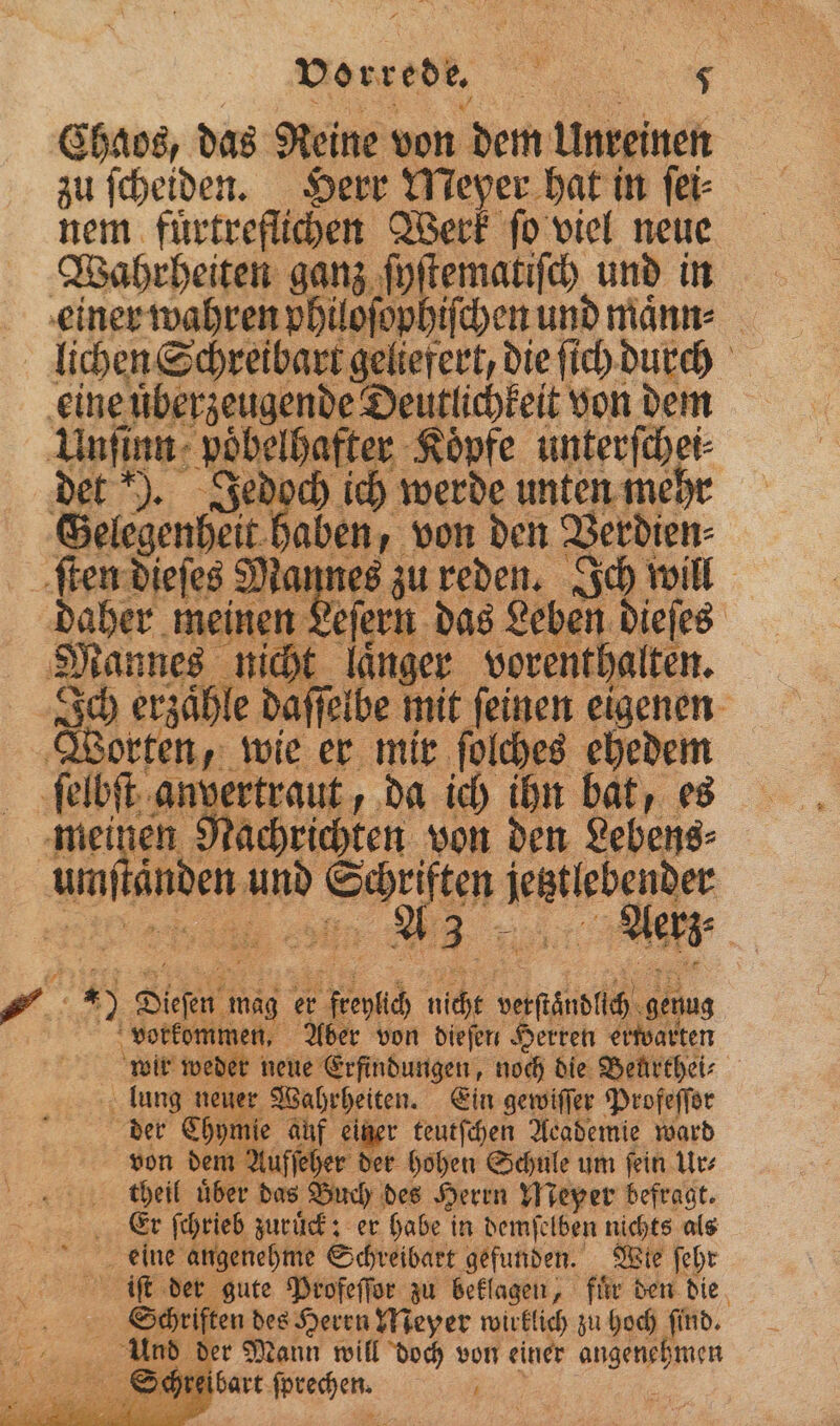 Chaos, das Reine von dem Unreinen zu ſcheiden. Herr Meyer hat in ſei⸗ nem fürtreflichen Werk ſo viel neue Wahrheiten ganz ſyſtematiſch und in einer wahren philoſophiſchen und maͤnn⸗ lichen Schreibart geliefert, die ſich durch eine uͤberzeugende Deutlichkeit von dem Unſinn pöbelhafter Köpfe unterſchei⸗ det ). Jedoch ich werde unten mehr Gelegenheit haben, von den Verdien⸗ ſten dieſes Mannes zu reden. Ich will daher meinen Leſern das Leben dieſes Mannes nicht laͤnger vorenthalten. An erzähle daſſelbe mit feinen eigenen Worten, wie er mir ſolches ehedem ſelbſt anvertraut, da ich ihn bat, es meinen Nachrichten von den Lebens⸗ 1 4 . ) Diefen mag er freylich nicht verſtaͤndlich genug vorkommen, Aber von dieſen Herren erwarten wir weder neue Erfindungen, noch die Beurthei⸗ lung neuer Wahrheiten. Ein gewiſſer Profeſſor der Chymie auf einer teutſchen Academie ward von dem Aufſeher der hohen Schule um ſein Ur⸗ theil uͤber das Buch des Herrn Meyer befragt. eine angenehme Schreibart gefunden. Wie ſehr iſt der gute Profeſſor zu beklagen, fuͤr den die Schriften des Heren Meyer wirklich zu hoch ſind. Und der Mann will doch von einer angenehmen ſchreibart ſprechen. „ .