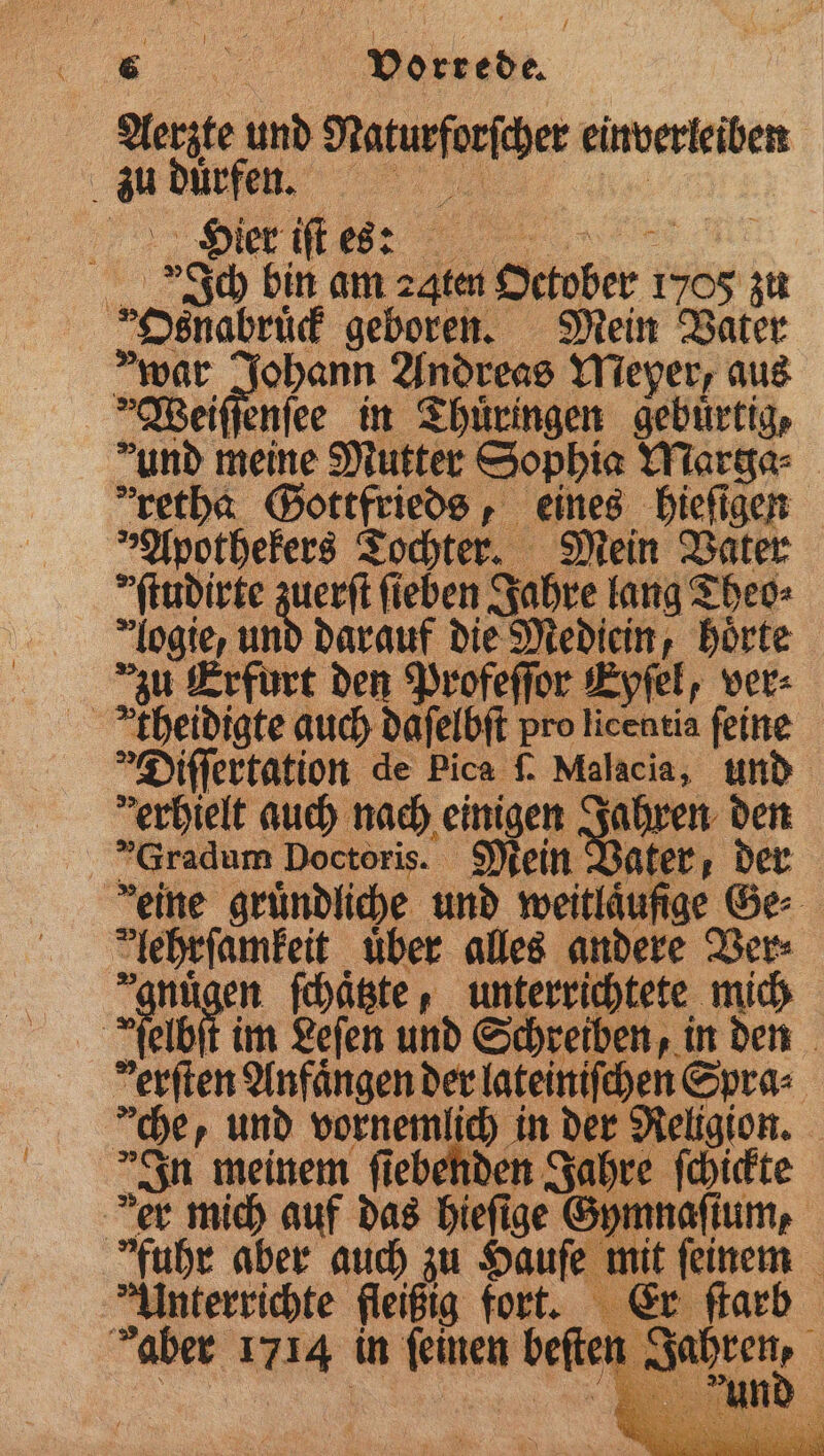 , ed. Aerzte und 8 einverleiben b au dürfen. Hier iſt es: „ Ich bin am ꝛqten October r 1705 zu „Osnabrück geboren. Mein Vater war e n Andreas Meyer, aus Weiſſenſee in Thüringen gebuͤrtig, und meine Mutter Sophia Marge: retba Gottfrieds, eines hieſigen „Apothekers Tochter. Mein Vater ſtudirte zuerſt fieben Jahre lang Theo⸗ logie, und darauf die Mediein, hoͤrte zu Erfurt den Profeſſor Eyſel, ver⸗ theidigte auch daſelbſt pro licentia feine Diſſertation de Pica ſ. Malacia, und verhielt auch nach einigen Jahren den 3 Gradum Doctoris. Mein Vater, der deine gruͤndliche und weitläufige Ge Huren über alles andere Ver⸗ en ſchaͤtzte, unterrichtete mich Ae im Leſen und Schreiben, in den derſten Anfängen der lateiniſchen Spra⸗ che, und vornemlich ind der Religion. In meinem ſiebenden Jahre ſchickte er mich auf das hieſige G fuhr aber auch zu Hauſe Unterricht fleißig fort. aber 1714 in _. beſte