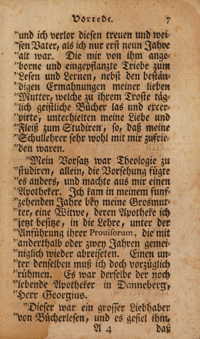 Vorrede. | Be &gt; md ich verlor diefen treuen und wei⸗ ſen Vater, als ich nur erſt neun Jahue alt war. Die mir von ihm ange borne und eingepflanzte Triebe zum Leſen und Lernen, nebſt den beſtaͤn⸗ digen Ermahnungen meiner lieben Mutter, welche zu ihrem Troſte taͤg⸗ lich geiſtliche Bücher las und ercer- pirte, unterhielten meine Liebe und Fleiß zum Studiren, ſo, daß meine Schullehrer ſehr wohl mit da aufeie Den waren. 5 - Mein Vorſatz war Theologie. zu ſtudiren, allein, die Vorſehung fuͤgte ees anders, und machte aus mir einen 1 potheker. Ich kam in meinem funf⸗ zehenden J Jaht re bey meine Grosmut⸗ ter, eine Witwe, deren Apotheke ich jetzt beſitze, in die Lehre, unter der Anfuͤhrung ihrer Prouiſorum, die mit anderthalb oder zwey Jahren gemei⸗ niglich wieder abreiſeten. Einen un⸗ ter denſelben muß ich doch vorzuͤglich ktruͤhmen. Es war derſelbe der noch lebende Apotheker in Danneberg, Herr Georgius. | Dieſer war ein groſſer Liebhaber von Buͤcherleſen, und 10 gefiel ihm,