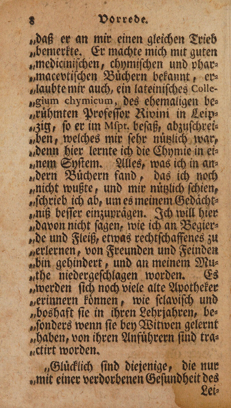 ubemerkte. Er machte mich mit guten umedieiniſchen, ch ymiſchen und phar⸗ n macevtiſchen Büchern bekannt, er⸗ niullaubte mir auch, ein lateiniſches Colle. „gium chymicum, des ehemaligen. be: nrühmten Profeſſor Rivini in Leip⸗ zig fo er im Mipt. beſaß, — „ben, welches mir ſehr nu 9 denn ee ie re { om 5 beit I RR um es mein ie Ihm be „niß beffer einzupraͤgen. Ich will hier „davon nicht fagen, wie ich an Begier⸗ „De und Fleiß, etwas rechtſck offenes zu „erlernen, von Freunden und Fein en ubin gehindert, und an meinem Mu the niedergeſchlagen worden. Es | en Ar no oc viele alte 9 9 | 5 en, v on 1 m rn x 25 in 5 tr. i vert Wor denn. | „Gluͤcklich fi find diejenig