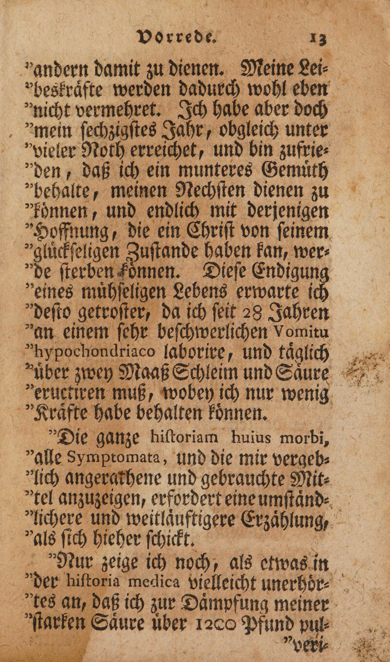 nicht vermehret. Ich habe aber doch „behalte, meinen Nechſten dienen zu konnen, und endlich mit derjenigen Hoffnung, die ein Chriſt von ſeinem gluͤckſeligen Zuſtande haben kan, wer⸗ de ſterben foͤnnen. Dieſe Endigung eines müpfeligen Lebens erwarte i deſto getroſter, da ich feit 28 Jahren dan einem ſehr beſchwerlichen Vomitu hypochondriaco laborire, und täglich über zwey Maaß Schleim und Säure veructiren muß, Klraͤfte habe behalten koͤnnen. alle Symptomata, und die mir vergeb⸗ lich angerathene und gebrauchte Mit⸗ als ſich hieher ſchickt. “2 tes an, d 1 veri⸗