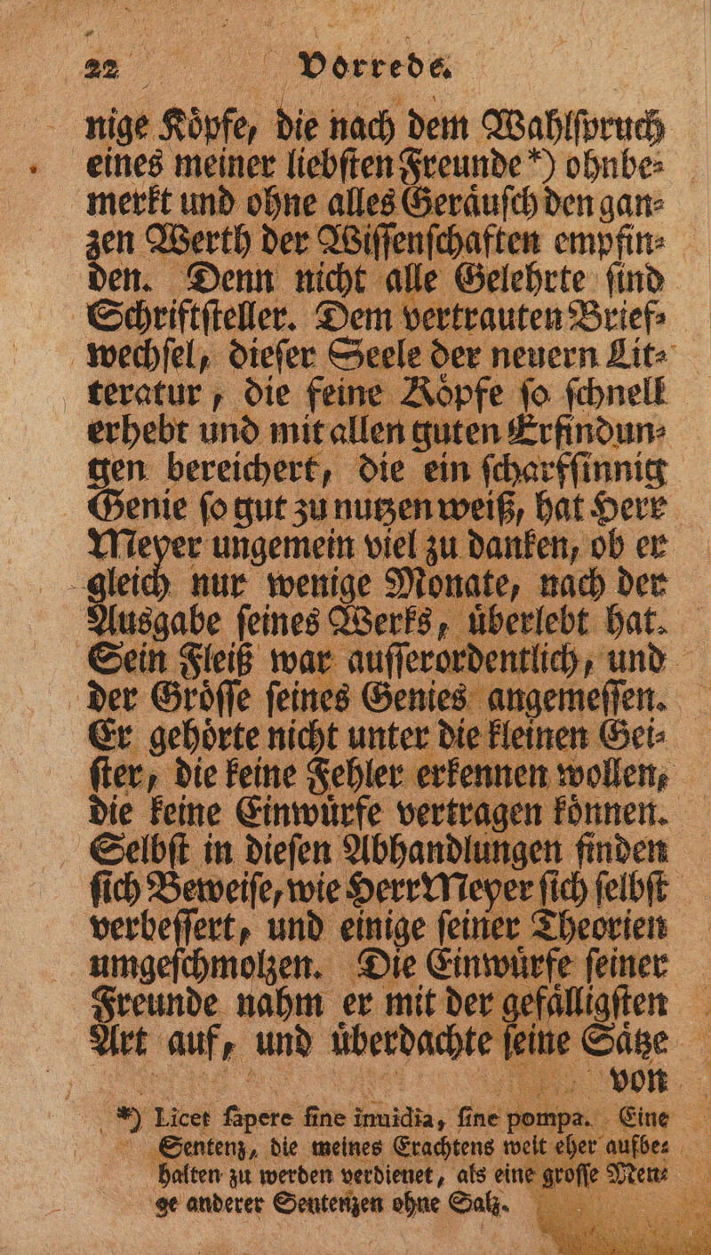 „ vorrede. 5 nige Köpfe, . nach dem Wahlſpruch eines meiner liebſten Freunde ohnbe⸗ mere und en alles Geraͤuſch den gan⸗ en Werth der Wiſſenſchaften empfin⸗ den. Denn ae 0 le Gelehrte ſind Schriftſteller. Dem ver wechſel, dieſer Seele der neuern Lit teratur, die feine Koͤpfe fo ſchnell erhebt und mit allen e guten Erfindun⸗ gen bereichert, die ein ſcharfſinnig 8 ſo gut zu nutzen weiß, hat Herr ag ungemein viel zu danken, ob er gleich nur wenige Monate, nach der Ausgabe ſeines Werks, uͤberlebt vor Sein Fleiß war auſſerordentlich, und der Groͤſſe ſeines Genies angemeſſen. Er gehoͤrte nicht unter die kleinen Gei⸗ ſter, die keine Fehler Men N en en 5 keine Einwuͤrfe vertra ae 1 2 5 Licer ne ane Ze Ye 800 . Eine en die meines Erachtens we it eher aufbes alten zu werden verdienet, als eine groſſe Men: