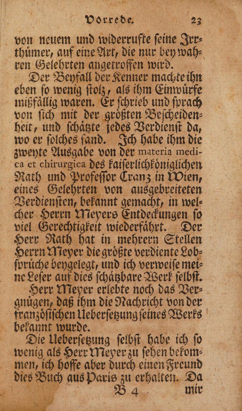 | von neuem und widerrufte ſeine Irr⸗ thuͤmer, auf eine Art, die nur bey wah⸗ ren Gelehrten angetroffen wird. Der Beyfall der Kenner machte ihn | eben fo wenig ſtolz, als ihm Einwuͤrfe mißfaͤllig waren. Er ſchrieb und ſprach von ſich mit der groͤßten Beſcheiden⸗ heit, und ſchaͤtzte jedes Verdienſt da, wvwo er ſolches fand. Ich habe ihm die zweyte Ausgabe von din. materia medi- ca et chirurgica des kaiſerlichkoͤniglichen Rath und Profeſſor Cranz in Wien, eines wee von ausgebreiteten Verdiensten d kannt gemacht, in wel⸗ cher in epers ( entdeckungen. ſo viel vr sch chtigkeit wiederfaͤhrt. Der Herr Rath hat in mehrern Stellen | Herrn Meyer die groͤßte verdiente Lob⸗ ſpruͤche beygelegt, und ich verweiſe mei⸗ &amp; 5 | rr Meper erlebte noch das Ver⸗ gnügen, daß ihm die Nachricht von der be iſchen et ſeines Werks bur . 5 eberſetzung ſelbſt habe ich ſo | wenig als Herr Meyer zu ſehen bekom⸗ men, ich hoffe aber durch einen Freund es Buch aus Paris zu erhalten. Da
