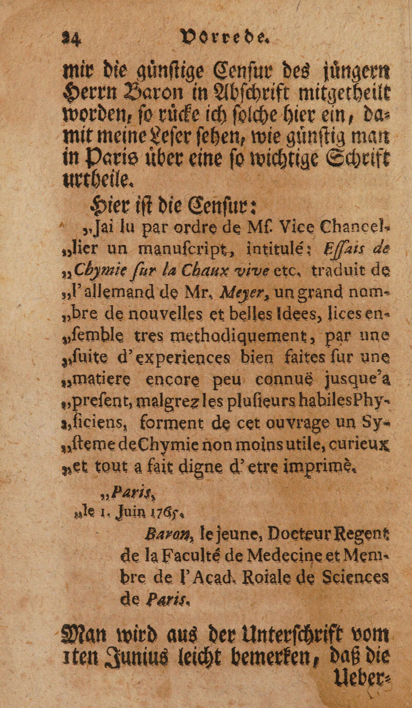 mir die günstige Cenſur des jüngern Herrn Baron in Abſchrift mitgetheilt worden, ‚fo ruͤcke ich ſolche hier ein, da⸗ mit meine Leſer ſehen, wie guͤnſtig man in Haris über eine ie 5 e Hier iſt die Cenſur: 5 Mai lu par ore ire de) Mi. Vice Chancel, „lier un manufeript, intitulé: Effais de „Chymie fur la Chaux vi pe etc, traduit de „Pallemend de Mr. Meyer, un grand nom- ubre de nouvelles et belles Idees, lices en- vſemble tres methodiquer nent, par une „fuite d' experiences bien f a. ites fur une „matiere encore peu eonnus jusque a „prefent, malgrezles pluſieurs he kilsehy- | »ficiens, forment de cet ouvrage | „fteme dechymie non moins ale enten vet tout a falt digne d' etre imprimè „. rig, Sn 8 „le 1. Juin 176 f ah | Baron, lejeune, Doete ein. de la Facultè de Medecineet Mem- f bre de Acad. Roiale de Sciences de Paris. e Man wird aus der Unterſchrift vom Iten a as 9 da — .