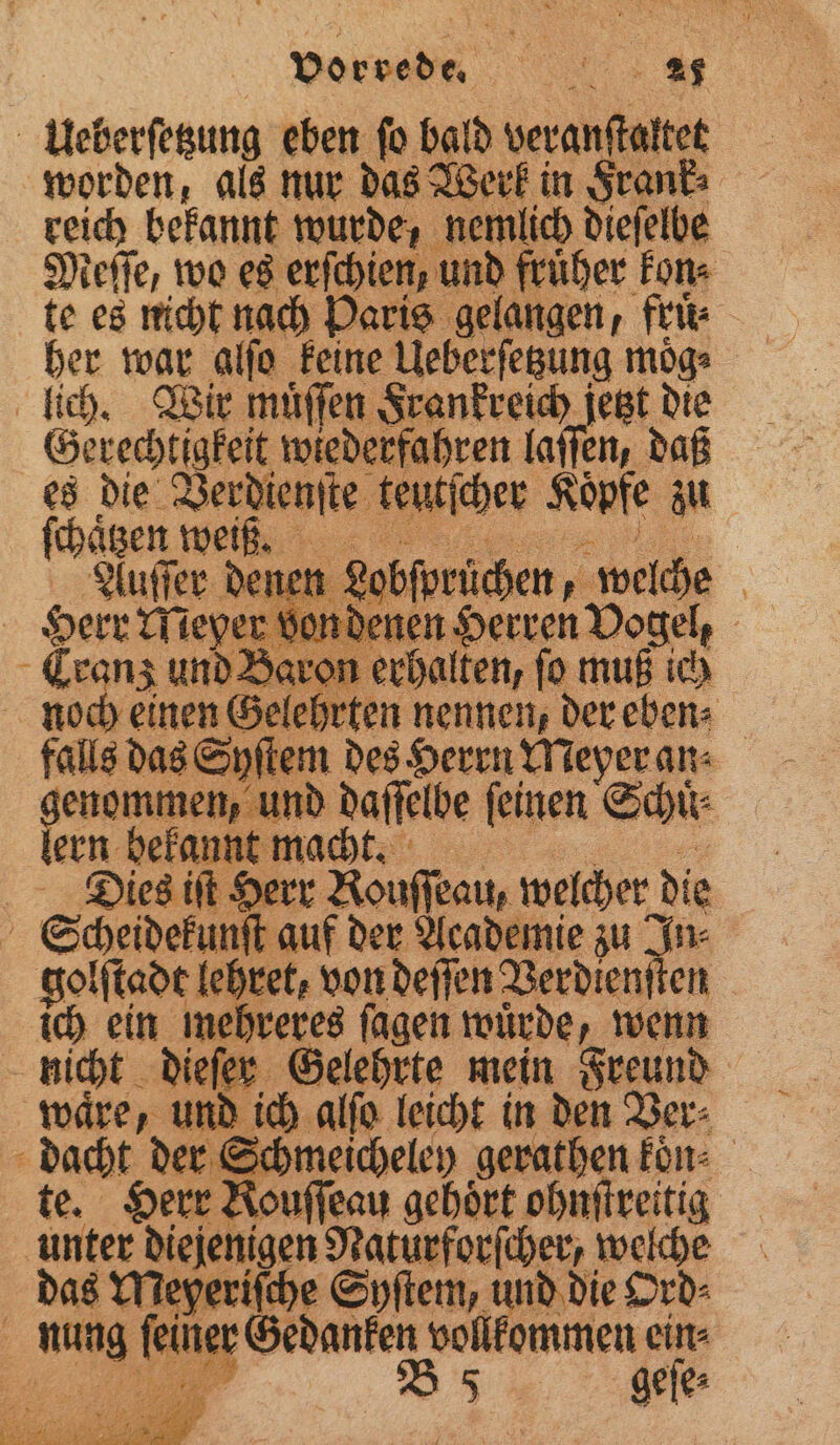 Ueberſetzung eben ſo bald veranſtaltet worden, als nur das Werk in Frank⸗ reich bekannt wurde, nemlich diefelbe Meſſe, wo es erſchien, und fruͤher kon⸗ te es nicht nach Paris gelangen, fruͤ⸗ her war alſo keine Ueberſetzung moͤg⸗ lich. Wir muͤſſen Frankreich jetzt die Gerechtigkeit wiederfahren laſſen, daß es die Verdienſte teutſcher Köpfe au ſchaͤtzen weiß. Auſſer dener n Lobſprüchen, welche | Herr Meyer von denen Herren Vogel, Eranz und Baron erhalten, fo muß ich noch einen Gelehrten nennen, der eben⸗ falls das Syſtem des Herrn Meyer an⸗ kern bee! nd daſſelbe ſeinen Schuͤ⸗ ern bekannt macht. Dies iſt Herr Rouſſeau, welcher d de i Scheidekunſt auf der Academie zu! golſtadt lehret, von deſſen Berdient en | ich ein mehreres fagen wuͤrde, wenn nicht dieſer Gelehrte mein Freund waͤre, und ich alſo leicht in den Ver⸗ dacht der Schmeicheley gerathen kon⸗ te. Herr Rouffeau gehört ohnſtreitig unter diejenigen n welche das Meyeriſche Syſtem, und die Ord⸗ u, l Gedanken vollkommen ein⸗