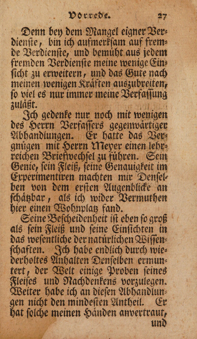Denn bey dem Mangel eigner Ver⸗ dienſte, bin ich aufmerkſam auf frem⸗ de Verdienſte, und bemuͤht aus jedem fremden Verdienſte meine wenige Ein: ſicht zu erweitern, und das Gute nach meinen wenigen Kraͤften auszubreiten, ſo hr es nur immer meine Verfaflung zulaͤ Ich gedenke nur noch mit wenigen des Herrn Verfaß ers gegenwaͤrtiger Abhandlungen. Er hatte das Ver⸗ gnuͤgen mit Herrn Meyer einen lehr⸗ reichen Briefwe cel zu) fuhren. Sein Fleiß, feine Genauigkeit im 5 Erperimentiren machten mir Denſel⸗ ben von dem erſten Augenblicke an ſchaͤtzbar, als ich ni Vermuthen hier einen Wohl p Seine Bescheidenheit iſt eben ſo groß als ſein Fleiß und ſeine Einſichten in das weſentliche der natürlichen Wiſſen⸗ ſchaften. Ich habe endlich durch wie⸗ derholtes Anhalten Denſelben ermun⸗ tert, der Welt einige Proben ſeines Fleiſes und Nachdenkens vorzulegen. Weiter habe ich an dieſen Abhandlun⸗ gen nicht den mindeſten Antheil. Er 4 hat feige gruen Händen en 5 und
