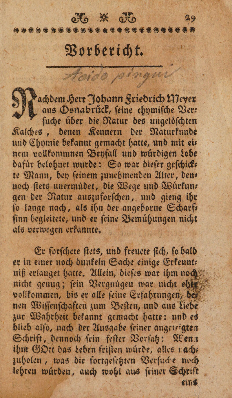 n eee, Vorbericht. a % 5 Fachdem Here Johann Friedrich Meyer aus Osnabruͤck, feine ehymiſche Ber: ſuche über die Natur des ungeloͤſchten Kalches, denen Kennern der Naturkunde und Chymie bekannt gemacht hatte, und mit eis nem vollkommnen Beyfall und wuͤrdigen Lobe dafür belohnet wurde: So war dieſer geſchick⸗ te Mann, bey ſeinem zunehmenden Alter, den⸗ noch ſtets unermuͤdet, die Wege und Wüͤrkun⸗ gen der Natur auszuforſchen, und gieng ihr ſo lange nach, als ihn der angeborne Scharf, finn begleitete, und er feine ee nicht als verwegen erkannte. 2 Et forfchere fieis, und An fi 0 ſo bald er in einer noch dunkeln Sache einige Erfennt: niß erlanget batte. Allein, dieſes war ihm noch nicht genug; fein Vergnügen war nicht ehr 5 noten bis er alle ſeine Erfahrungen, de | | enſchaften zum Beſten, und aus Liebe heit it befannt gemacht batte: und es Seh 5 A 72 6 feſter „ Wen! ihm Gott das Leben friſten würde, alles nach⸗ zuholen, was die fortgeſetzten Verſuche noch A N auch wohl aus ſeiner Schrift 2