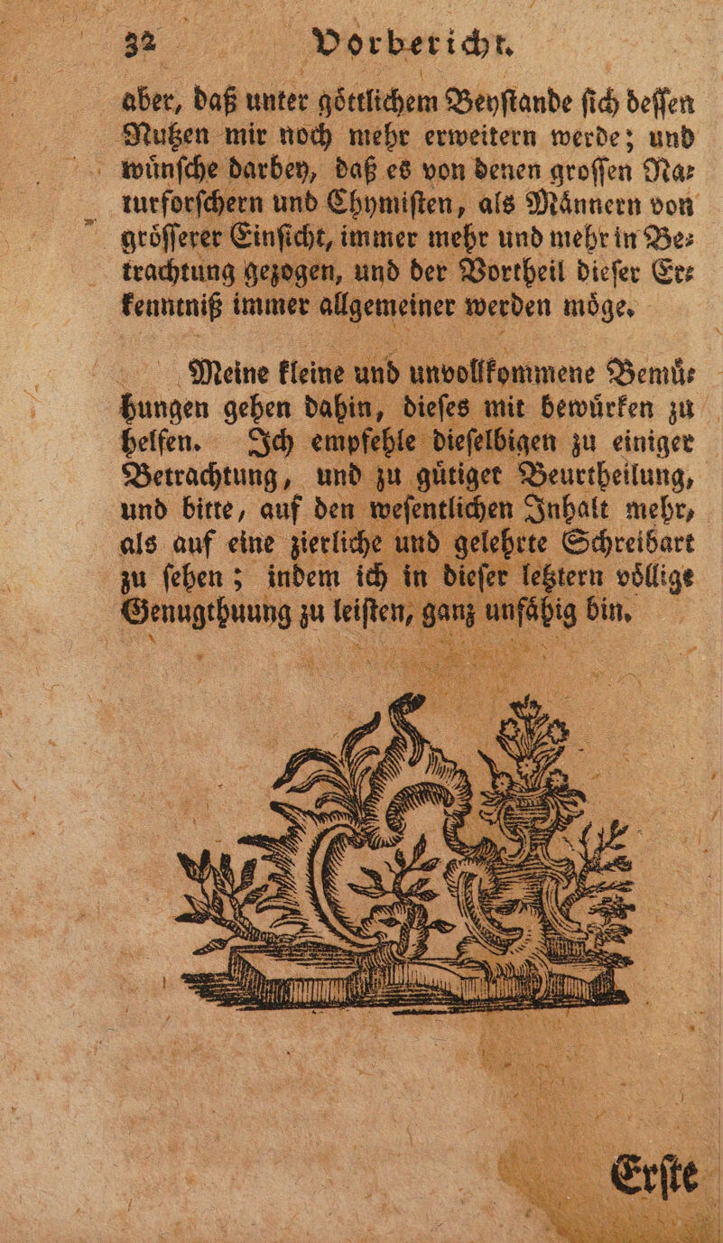 — wuͤnſche darbey, daß es von denen groſſen Dar turforſchern und Chymiſten, als Männern von groͤſſerer Einſich t, immer mehr und mehr in Be⸗ trachtung gezogen, und der Vortheil dieſer Er kenntniß immer allgemeiner werden moͤge. Meine kleine und undollkommene Bemuͤe bee geben 1 die s mit bewuͤrken zu ipfehle dieſel igen zu einiger Betrachtung 5 und u guͤtiget Beurtheilung, 1 efentli hen Inhalt mehr, als auf eine zierlich e lehrte Schreibart zu ſehen; indem ich in ieſer letztern völlige enug iſten, n Su bin.