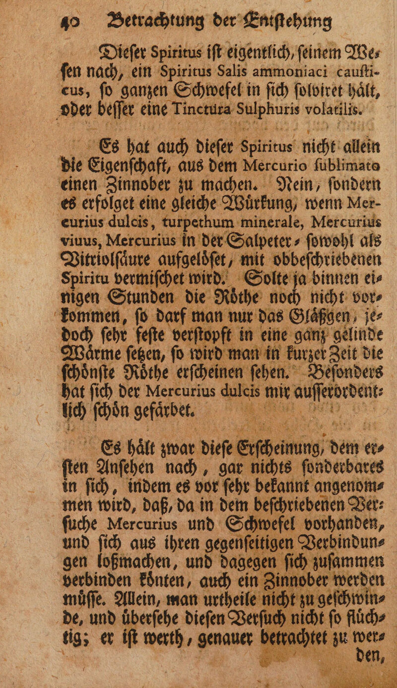 Dieſer Spiritus iſt eigentlich, ſeinem We⸗ fen nach, ein Spiritus Salis ammoniaci cauſti- cus, fo ganzen Schwefel in ſich ſolbiret haͤlt, der beſſer eine Tincturs er en i Es hat auch dieſer e nicht allein | die Eigenschaft, aus dem Mercurio füblimate einen Zinnober zu machen. Nein, ſondern es erfolget eine gleiche Wuͤrkung, wenn Mer- eurius aan e em minerale, Mercurius s in der Salpeter⸗ ſowohl als aufgelöfe / mit obbeſchriebenen mch ichen wird. Solte ja binnen ei⸗ S 5 en die Rothe noch nicht vor⸗ * 1 ſo dar 5 Glaͤßgen jer Es bal zwar e dee Er chem d dee ei fin Anſehen nach, gar nichts ſonderbares in ſich, indem es vor ſehr bekannt angenom⸗ men wird, daß, da in dem beſchriebenen Ver⸗ ſuche Mercurius und Schi vefel vorhanden, und ſich aus ihren gegenfeitigen a gen loßmachen, und dagegen fir zuſammen verbinden konten, auch ein Zinnober werden muͤſſe. Allein, man urtheile e nicht zu geſchwin⸗ de, und überf rſuch nich tig; er iſ werth e be et zu 1