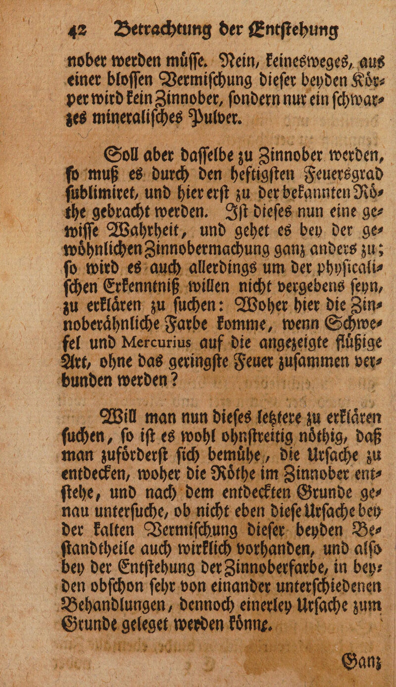 nober werden muͤſſe. Nein, keinesweges, aus einer bloſſen Vermiſchung dieſer beyden Koͤr⸗ vs mineraliſches Pulver. if Sol aber daſſelbe M Beh, werden, | f 0 uo muß es durch den heftigſten Feuersgrad ſublimiret, und hier erſt zu der bekannten Roͤ⸗ the gebracht werden. Iſt dieſes nun eine ge⸗ wöhnlicher Zinnobermachung ganz anders zu; es auch um der phyſicali⸗ it. iß willen nie ht vergebens ſeyn, u ſuchen Woher hier die Zin⸗ Aoberahnleh Farbe mme, wenn Schwer fel e ee ei i — m früßige 25 3 8 . u: a. 28: 2 bunden werden? ſu 887 ſo iſt es wohl ol ohnſtreitig man zufoͤrderſt ſich bemü „ die 7 zu entdecken, woher die Röͤthe im Zinnober ent⸗ ſtehe, und nach dem entdeckten Grunde ge⸗ ben die 555 bei der kalten Vermiſchung dieſer b ben Dee. ſtandtheile auch wirklich vorhanden, und alſo