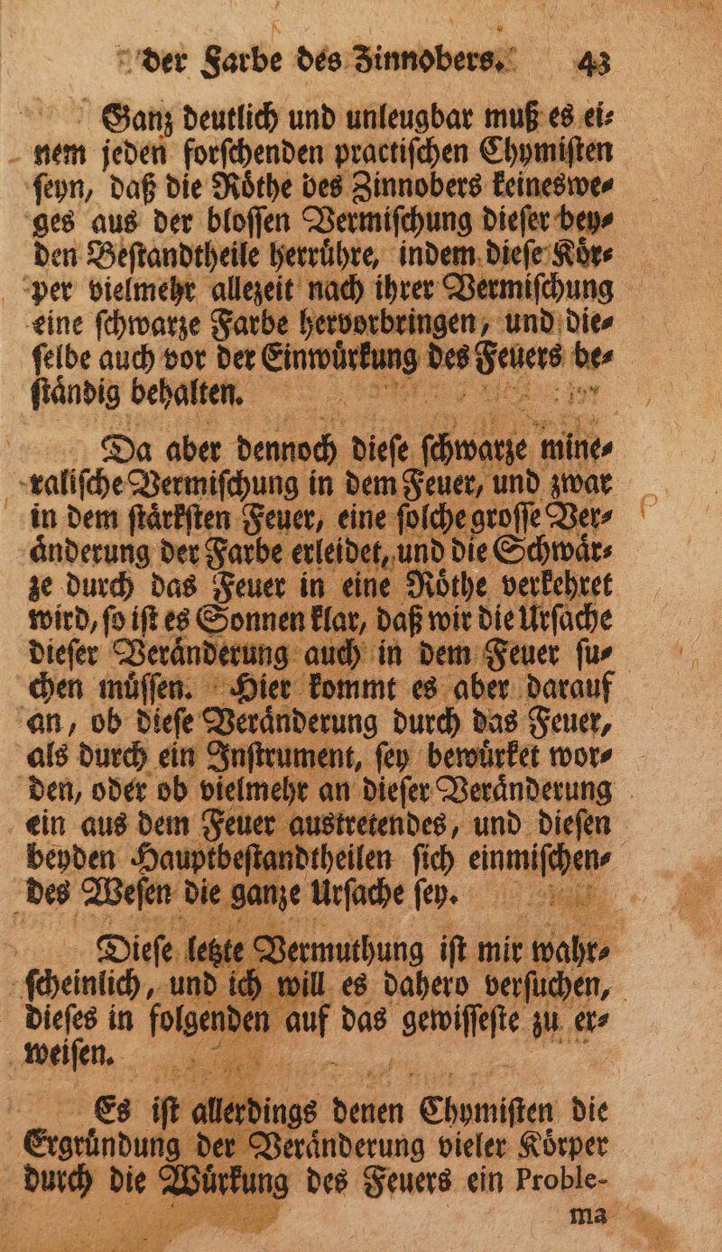 Ganz deutlich und unleugbar muß es ei⸗ N nem jeden forſchenden practiſchen Chymiſten ſeyn, daß die Roͤthe des Zinnobers keineswe⸗ ges aus der bloſſen Vermiſchung Dane den Beſtandtheile herruͤhre, indem dieſe Koͤnr per vielmehr allezeit nach ihrer V chung 1 eine ſchwarze Farbe hervorbringen, und die⸗ ſelbe auch vor der e e de | Pe nr | Be, 2 5 fo iR es e ze 1 11 r die Urſach dieſer ee eee au ich in dem Fei chen muͤſſen. Hier kommt es aber darar an, ob dieſe Zeränverung durch das Feuer, als durch ein Inſtrument, ſey bewuͤrket wor⸗ den, oder ob vielme hi an dieſer Veraͤnderung ein aus dem Feuer au ustretendes, und 80 en beyden Hauptbeſtand | des Weſen die ge ne i rſache fe a a Diefe, le ste Vamuthung ik mit 12 ſcheinlich, u d ich will es dahero 775 ) dieſes in folgen auf das serie en, „ . Es iſt all. 10 | er Shomifen die | Exseindung 19 de u, vieler Körper 5 u die Wi ng des Feuers ein Proble-