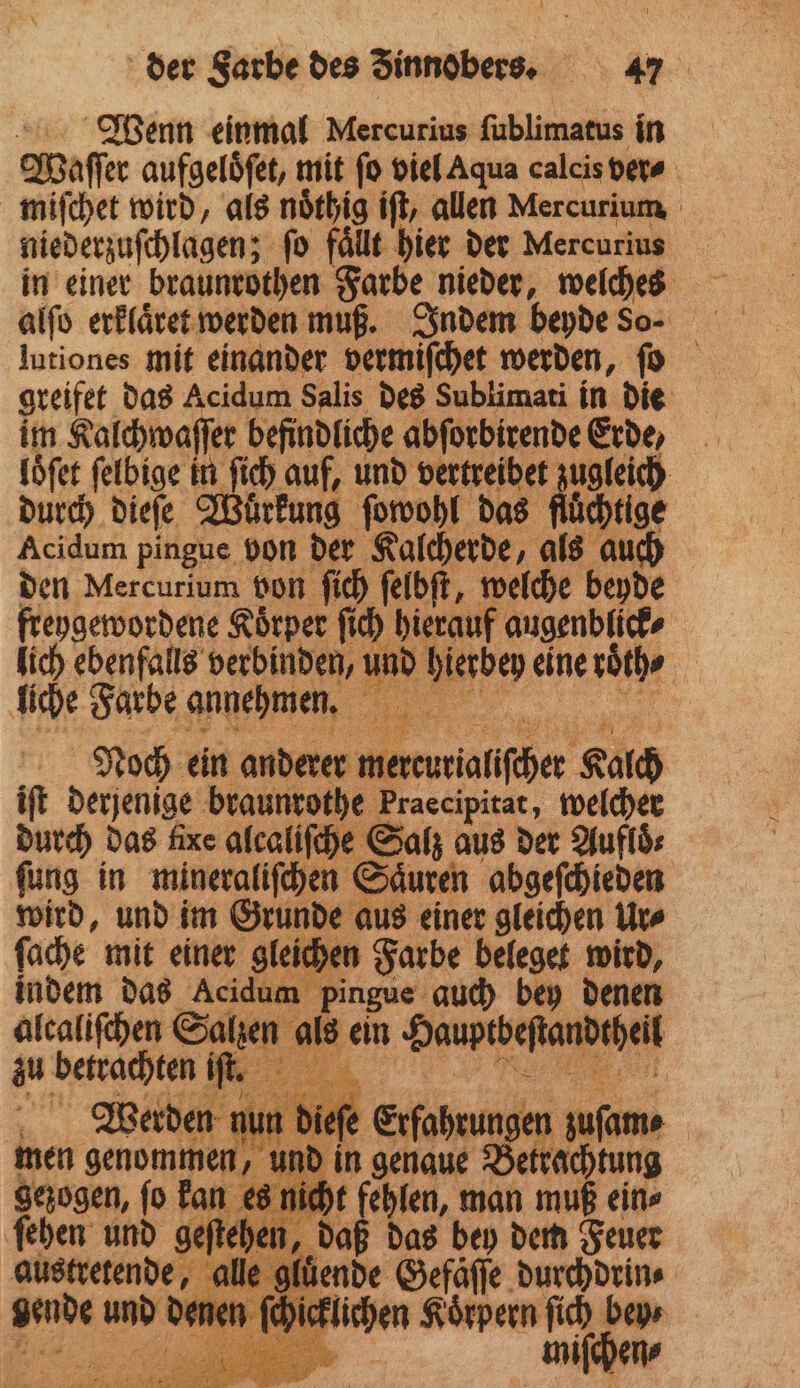 Wenn einmal Mercurius ſublimatus in Waſſer aufgelöfet, mit fo viel Aqua calcis ver⸗ miſchet wird, als noͤthig iſt, allen Mercurium niederzuſchlagen; fo fällt hier der Mercurius in einer braunrothen Farbe nieder, 1 lutiones mit einander vermiſchet werden, ſo greifet das Acidum Salis des Sublimati in die im Kalchwaſſer befindliche abſorbirende Erde, loͤſet ſelbige in ſich auf, und vertreibet ugleich durch dieſe Wuͤrkung ſowohl das fluͤchtige Acidum pingue von der Kalcherde, als auch den Mercurium von ſich ſelbſt, N welche beyde Ae Koͤrper ſich hierauf augenblick⸗ lich ebenfalls verbinden, u und hierbey eine doͤch⸗ PR Farbe annehmen. Bi . | Noch ein anderer ner rlallſcher Kalch if derjenige braunrothe Praecipitat, welcher durch das fixe alcaliſche Salz aus der Aufloͤ⸗ ſung in mineraliſchen Saͤuren abgeſchieden wird, und im Grunde aus einer gleichen Ur⸗ ſache mit einer gleichen Farbe beleget wird, indem das Acidum pingue auch bey denen alcaliſchen Salzen als ein Hauptbe ſtandtheil zu betrachten if. . Werden nu diet Erfahrungen men genommen, und in genaue Betrachtu gezogen, ſo kan es nicht t feh len, man 1 ein⸗ fehen und geftehen, daß das bey dem Feuer austretende, 4 alle gluͤende Gefäſſe durchdrin⸗ gende und de ien sörpern fi bey miſchen⸗