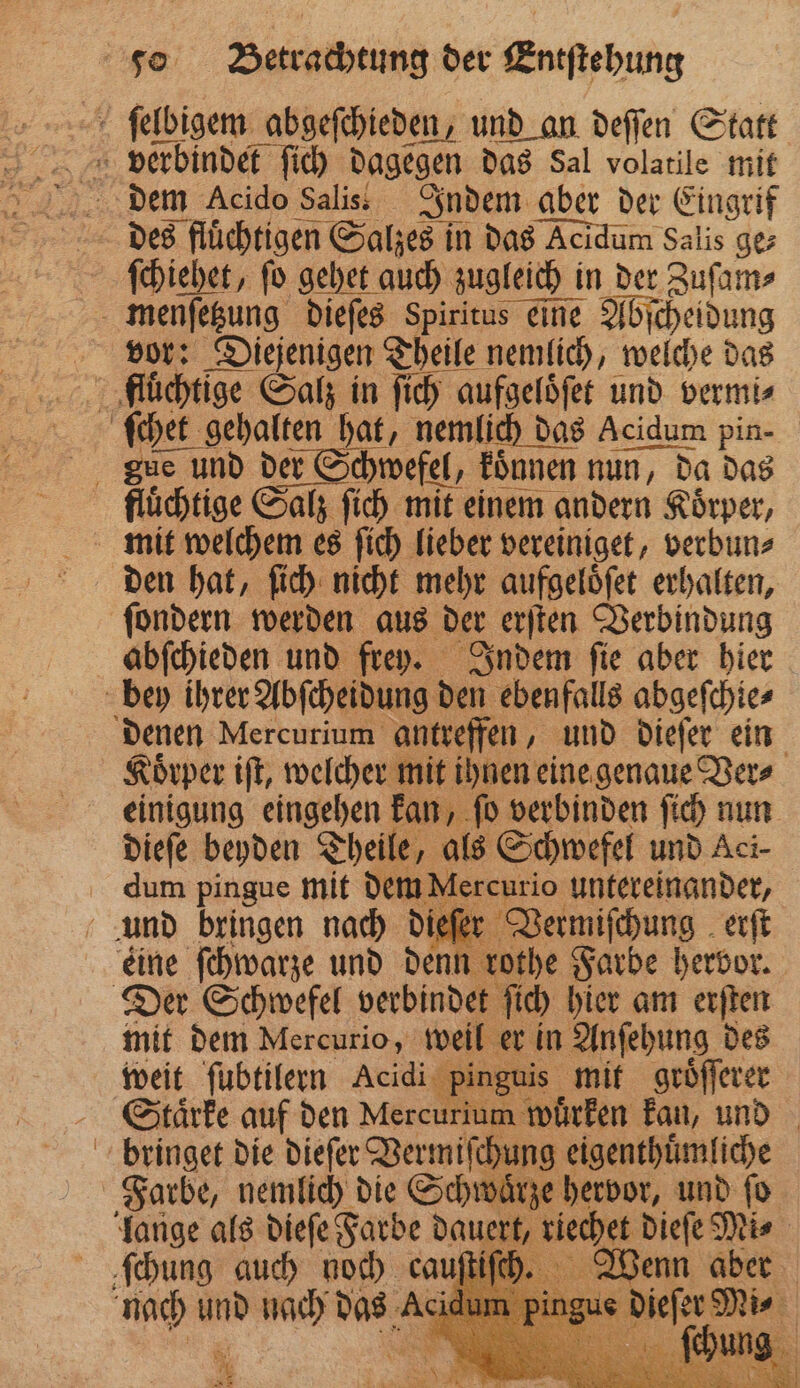 ſelbigem abgeſchieden, und an deſſen Statt verbindet ſich dagegen das Sal volatile mit des flüchtigen Salzes in das Acidum Salis gez ſchiehet, ſo gehet auch zugleich in der Zuſam⸗ menſetzung dieſes Spiritus eine Abſcheidung vor: Diejenigen Theile nemlich, welche das fluͤchtige Salz in ſich aufgeloͤſet und vermi⸗ ſchet gehalten hat, nemlich das Acidum pin- gu und der Schwefel, koͤnnen nun, da das fluͤchtige Salz ſich mit einem andern Koͤrper, mit welchem es ſich lieber vereiniget, verbun⸗ den hat, ſich nicht mehr aufgeloͤſet erhalten, ſondern werden aus der erſten Verbindung abſchieden und frey. Indem ſie aber hier bey ihrer Abſcheidung den ebenfalls abgeſchie⸗ denen Mercurium antreffen, und dieſer ein Koͤrper iſt, welcher mit ihnen eine genaue Ver⸗ einigung eingehen kan, ſo verbinden ſich nun dieſe beyden Theile, als Schwefel und Aci- dum pingue mit dem Mercurio untereinander, und bringen nach dieſer Vermiſchung erſt eine ſchwarze und denn rothe Farbe hervor. Der Schwefel verbindet ſich hier am erſten mit dem Mercurio, weil er in Anſehung des weit ſubtilern Acidi pinguis mit groͤſſerer Sctaͤrke auf den Mercurium wuͤrken kan, und bringet die dieſer Vermiſchung eigenthuͤmliche Farbe, nemlich die Schwaͤrze hervor, und ſo lange als dieſe Farbe dauert, riechet dieſe Mi⸗ dung auch noch ca Wenn aber nach und nach das A ren | 7 * *