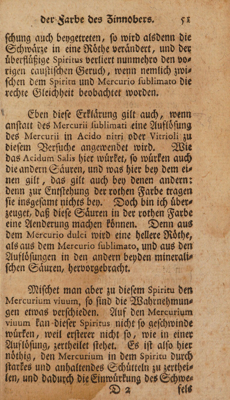 ſchung auch beygetreten, ſo wird alsdenn die Schwaͤrze in eine Roͤthe veraͤndert, und der uͤberfluͤßige Spiritus verliert nunmehro den vo⸗ rigen cauſtiſchen Geruch, wenn nemlich zwi⸗ ſchen dem Spiritn und Mercurio ſublimato die rechte Gleichheit beobachtet worden. 1 Eben dieſe Erklarung gilt auch, wenn anſtatt des Mercurii ſublimati eine Aufloͤſung des Mercurii in Acido nitri oder Vitrioli zu dieſem Verſuche angewendet wird. Wie das Acidum Salis hier wuͤrket, ſo wuͤrken auch die andern Saͤuren, und was hier bey dem ei⸗ denn zur enten der rothen Farbe tragen ſie insgeſamt nichts bey. Doch bin ich uͤber⸗ zeuget, daß dieſe Saͤuren in der rothen Farbe eine Aenderung machen koͤnnen. Denn aus dem Mercurio dulei wird eine hellere Roͤthe, als aus dem Mercurio ſublimato, und aus den Aufloͤſungen in den andern beyden minerali⸗ ſchen Saͤuren, hervorgebracht. 1 DENE | Miſchet man aber zu dieſem Sure den Mercurium viuum, ſo ſind die Wahrnehmun⸗ gen etwas verſchieden. Auf den Mercurium viuum kan dieſer Spiritus nicht ſo geſchwinde wuͤrken, weil erſterer nicht ſo, wie in einer Aufloͤſung, zertheilet ſtehet. Es iſt alſo hier noͤthig, den Mercurium in dem spiritu durch kes ur | ; Schuͤtteln wi zerthei⸗ len, und dadurch die Einwuͤrkung des Schwe⸗ Be a ya Da fels