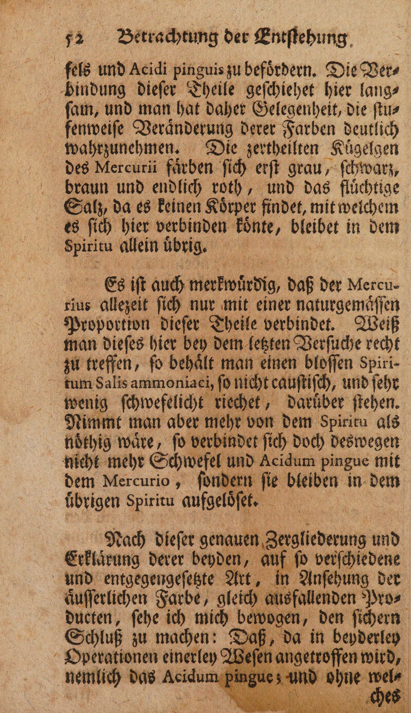 fels und Acidi pinguis zu befoͤrdern. Die Ver⸗ bindung dieſer Theile geſchiehet hier lang⸗ ſam, und man hat daher Gelegenheit, die ſtu⸗ fenweiſe Veraͤnderung derer Farben deutlich wahrzunehmen. Die zertheilten Kuͤgelgen des Mercuri färben ſich erſt grau, ſchwarz, braun und endlich roth, und das fluͤchtige Salz, da es keinen Koͤrper findet, mit welchem 65 ſich hier verbinden Ponte, bleibet in dem . allein übrig. Es iſt auch wiabwärdſh daß der Mein | rius ae ſich nur mit einer naturgemaͤſſen Proportion dieſer Theile verbindet. Weiß zu treffen, fo behält man einen bloſſen Spiri- tum Salis ammoniaei, ſo nicht cauſtiſch, und ſehr 5 80 ſchwefelicht riechet, darüber ſtehen. noͤthig waͤre, ſo verbindet ſich doch deswegen nicht mehr Schwefel und Acidum pingue mit dem Mercurio, dern ſie bleiben in dem übrigen Spiritu muga | Nach dieſer genauen 3 Erklärung derer beyden, 8 2 n, den ſichern Schluß zu ech Daß, da in beyderley Operationen einerley‘ angetroffen wird A e 8875 . .