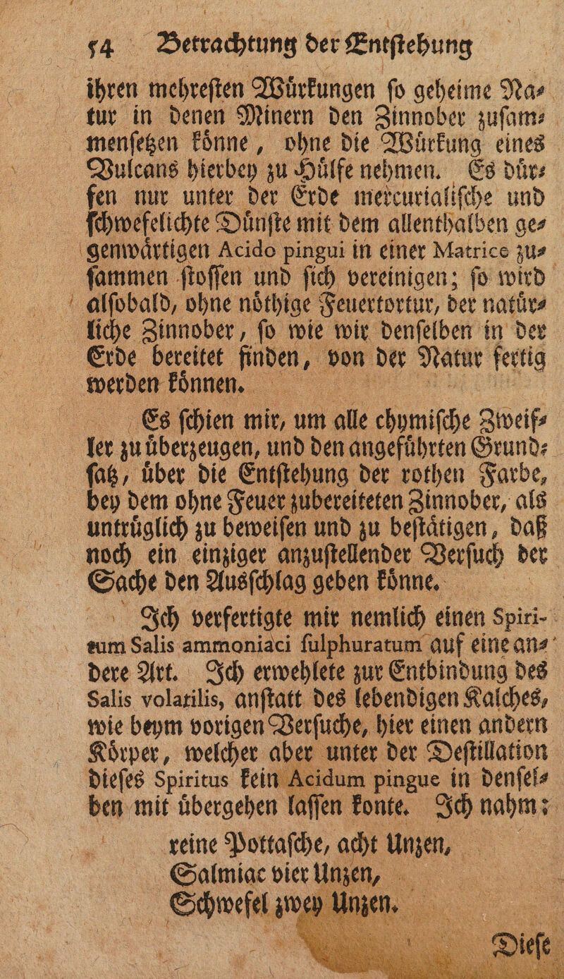 15 mehreſten Wuͤrkungen ſo geheime Na⸗ tur in denen Minern den Zinnober zuſam⸗ menſetzen koͤnne, ohne die Wuͤrkung eines Vulcans hierbey zu Huͤlfe nehmen. Es duͤr⸗ fen nur unter der Erde mercurialiſche und ſchwefelichte Dünfte mit dem allenthalben ge⸗ genwaͤrtigen Acido pingui in einer Matrice zu- ſammen ſtoſſen und ſich vereinigen; ſo wird alſobald, ohne noͤthige Feuertortur, der natuͤr⸗ liche Zinnober, ſo wie wir denſelben in der Erde bereitet finden, von der Natur fertig werden Fnnen. 5 Es ſchien mir, um ale chymifche Zweif⸗ ler zuüberzeugen, und den angeführten Grund⸗ ſatz, uͤber die Entſtehung der rothen Farbe, bey dem ohne Feuer zubereiteten Zinnober, als untruͤglich zu beweiſen und zu beſtaͤtigen, daß noch ein einziger anzuſtellender Verſuch der rn den Ausſchlag geben koͤnne. | Ich verfertigte mir nemlich einen spiri⸗ tum Salis ammoniaci ſulphuratum auf eine an- dere Art. Ich erwehlete zur Entbindung des Salis volatilis, anſtatt des lebendigen Kalches, wie beym vorigen Verſuche, hier einen andern Koͤrper, welcher aber unter der Deſtillation dieſes Spiritus kein Acidum pingue. in denſel⸗ ben mit uͤbergehen laſſen konte. Ich nahm: 75 reine Pottaſche, acht une, 1 8 Salmiac vier Schwefel;