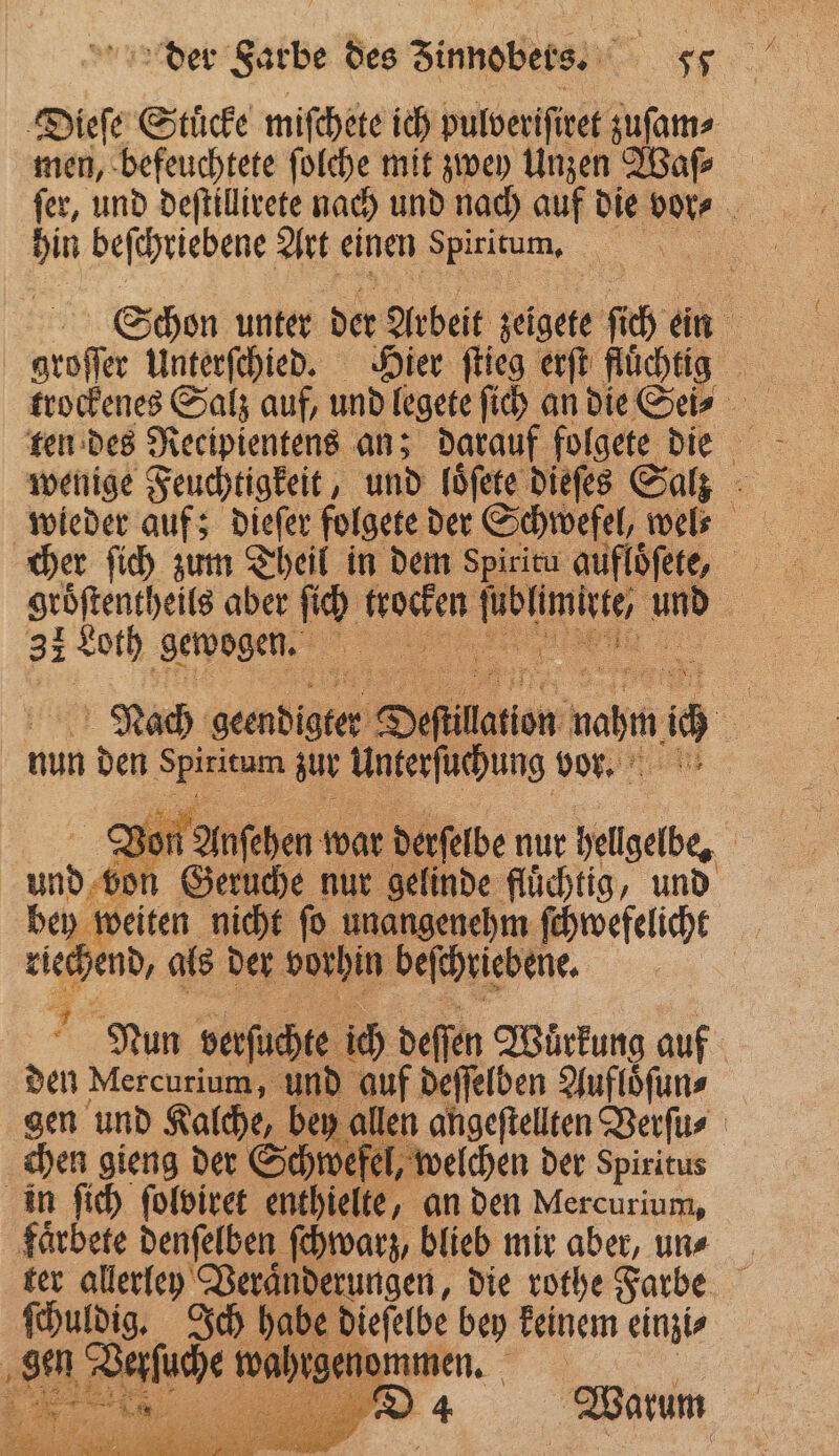 Dieſe Stücke miſchete ich pulberiſiret zuſam⸗ men, befeuchtete ſolche mit zwey Unzen Waſ⸗ hin beſchriebene Art einen ‚Spiritum, | groſſer Unterſchied. Hier ſtieg erſt fluͤchtig trockenes Salz auf, und legete ſich an die Sei⸗ wenige Feuchtigkeit, und loͤſete dieſes Salz cher ſich zum Theil in dem Spirita aufloͤſete, 3: Loth gewogen. Nach geendigter Depillation mahın c nun den 1 zur Unterſuchung vor⸗ or Anſehen war derſelbe nur hellgelbe, ni bo Geruche nur gelinde fluͤchtig, und bey weiten nicht ſo unangenehm ſchwefelicht riechend, als der al beſchriebene. N Nun verſuchte ic deſſen Wuͤrkung auf den Mercurium, und auf deſſelben Aufloͤſun⸗ chen gieng der Schwefel, welchen der spiritus in ſich ſolviret enthielte, an den Mercurium, faͤrbete denſelben ſchwarz, blieb mir aber, uns ter allerley Veraͤnderungen, die rothe Farbe ſchuldig. Ich habe dieſelbe bey keinem einzi⸗ ‚se Defuhe n